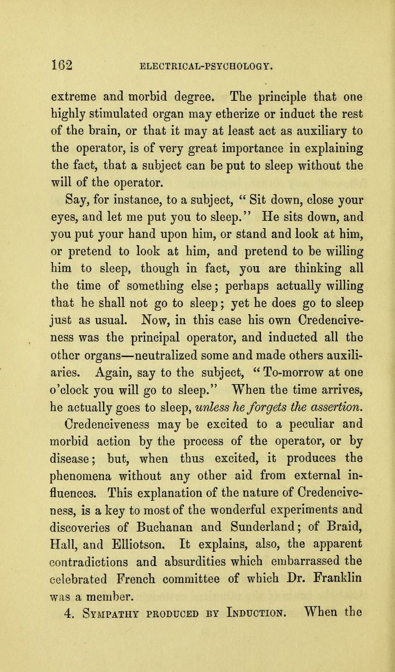 extreme and morbid degree. The principle that one highly stimulated organ may etherize or induct the rest of the brain, or that it may at least act as auxiliary to the operator, is of very great importance in explaining the fact, that a subject can be put to sleep without the will of the operator. Say, for instance, to a subject,  Sit down, close your eyes, and let me put you to sleep. He sits down, and you put your hand upon him, or stand and look at him, or pretend to look at him, and pretend to be willing him to sleep, though in fact, you are thinking all the time of something else; perhaps actually willing that he shall not go to sleep; yet he does go to sleep just as usual. Now, in this case his own Credencive- ness was the principal operator, and inducted all the other organs—neutralized some and made others auxili- aries. Again, say to the subject,  To-morrow at one o'clock you will go to sleep. When the time arrives, he actually goes to sleep, unless he forgets the assertion. Credenciveness may be excited to a peculiar and morbid action by the process of the operator, or by disease; but, when thus excited, it produces the phenomena without any other aid from external in- fluences. This explanation of the nature of Credencive- ness, is a key to most of the wonderful experiments and discoveries of Buchanan and Sunderland; of Braid, Hall, and Elliotson. It explains, also, the apparent contradictions and absurdities which embarrassed the celebrated French committee of which Dr. Franklin was a member. 4. Sympathy produced by Induction. When the