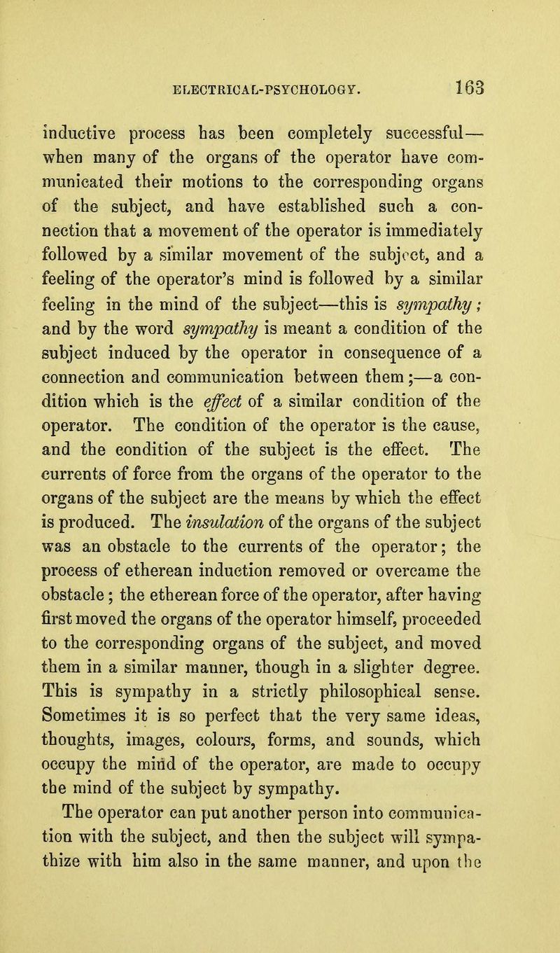 inductive process has been completely successful— when many of the organs of the operator have com- municated their motions to the corresponding organs of the subject, and have established such a con- nection that a movement of the operator is immediately followed by a similar movement of the subject, and a feeling of the operator's mind is followed by a similar feeling in the mind of the subject—this is sympathy; and by the word sympathy is meant a condition of the subject induced by the operator in consequence of a connection and communication between them;—a con- dition which is the effect of a similar condition of the operator. The condition of the operator is the cause, and the condition of the subject is the effect. The currents of force from the organs of the operator to the organs of the subject are the means by which the effect is produced. The insulation of the organs of the subject was an obstacle to the currents of the operator; the process of etherean induction removed or overcame the obstacle; the etherean force of the operator, after having first moved the organs of the operator himself, proceeded to the corresponding organs of the subject, and moved them in a similar manner, though in a slighter degree. This is sympathy in a strictly philosophical sense. Sometimes it is so perfect that the very same ideas, thoughts, images, colours, forms, and sounds, which occupy the mirid of the operator, are made to occupy the mind of the subject by sympathy. The operator can put another person into communica- tion with the subject, and then the subject will sympa- thize with him also in the same manner, and upon the