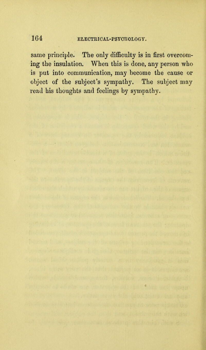 same principle. The only difficulty is in first overcom- ing the insulation. When this is done, any person who is put into communication, may become the cause or object of the subject's sympathy. The subject may read his thoughts and feelings by sympathy.