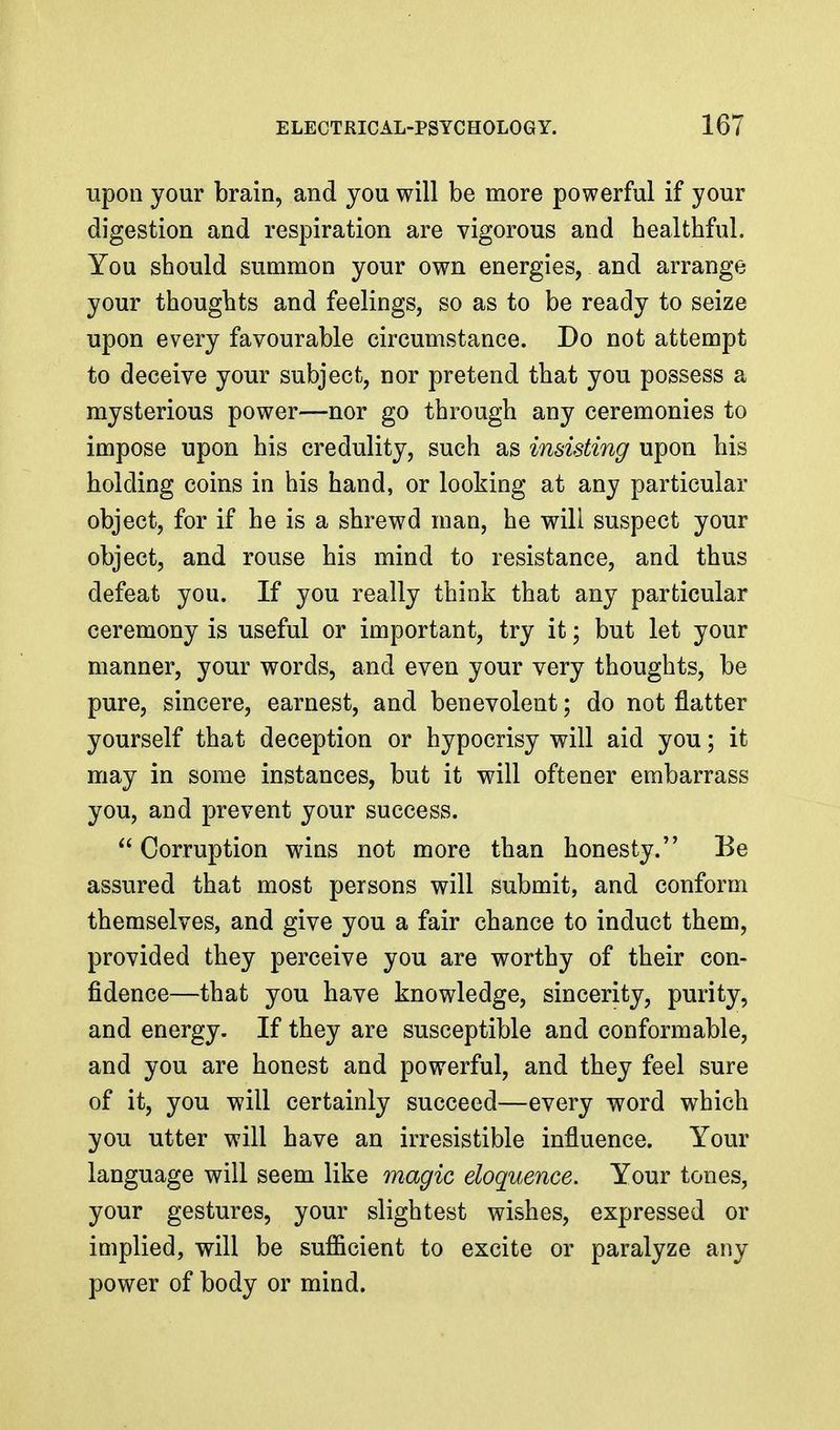 upon your brain, and you will be more powerful if your digestion and respiration are vigorous and healthful. You should summon your own energies, and arrange your thoughts and feelings, so as to be ready to seize upon every favourable circumstance. Do not attempt to deceive your subject, nor pretend that you possess a mysterious power—nor go through any ceremonies to impose upon his credulity, such as insisting upon his holding coins in his hand, or looking at any particular object, for if he is a shrewd man, he will suspect your object, and rouse his mind to resistance, and thus defeat you. If you really think that any particular ceremony is useful or important, try it; but let your manner, your words, and even your very thoughts, be pure, sincere, earnest, and benevolent; do not flatter yourself that deception or hypocrisy will aid you; it may in some instances, but it will oftener embarrass you, and prevent your success. Corruption wins not more than honesty. Be assured that most persons will submit, and conform themselves, and give you a fair chance to induct them, provided they perceive you are worthy of their con- fidence—that you have knowledge, sincerity, purity, and energy. If they are susceptible and conformable, and you are honest and powerful, and they feel sure of it, you will certainly succeed—every word which you utter will have an irresistible influence. Your language will seem like magic eloquence. Your tones, your gestures, your slightest wishes, expressed or implied, will be sufficient to excite or paralyze any power of body or mind.