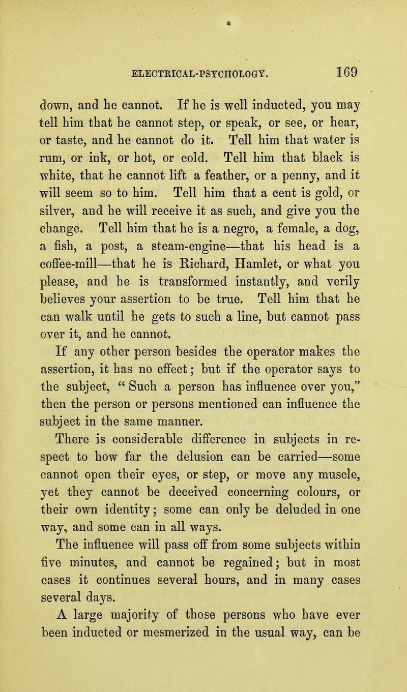 down, and he cannot. If he is well inducted, you ma}^ tell him that he cannot step, or speak, or see, or hear, or taste, and he cannot do it. Tell him that water is rum, or ink, or hot, or cold. Tell him that black is white, that he cannot lift a feather, or a penny, and it will seem so to him. Tell him that a cent is gold, or silver, and he will receive it as such, and give you the change. Tell him that he is a negro, a female, a dog, a fish, a post, a steam-engine—that his head is a coffee-mill—that he is Richard, Hamlet, or what you please, and he is transformed instantly, and verily believes your assertion to be true. Tell him that he can walk until he gets to such a line, but cannot pass over it, and he cannot. If any other person besides the operator makes the assertion, it has no effect; but if the operator says to the subject,  Such a person has influence over you, then the person or persons mentioned can influence the subject in the same manner. There is considerable difference in subjects in re- spect to how far the delusion can be carried—some cannot open their eyes, or step, or move any muscle, yet they cannot be deceived concerning colours, or their own identity; some can only be deluded in one way, and some can in all ways. The influence will pass off from some subjects within five minutes, and cannot be regained; but in most cases it continues several hours, and in many cases several days. A large majority of those persons who have ever been inducted or mesmerized in the usual way, can be