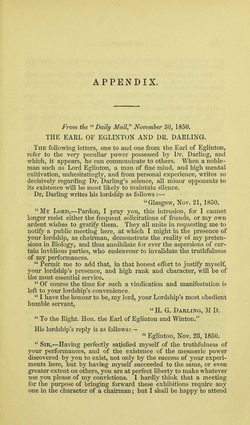 APPENDIX, From the '■^ Daily Mail,'''' November 30, 1850. THE EARL OF EGLIMTON AND DR. DARLING. The following letters, one to and one from the Earl of Eglinton, refer to the very peculiar power possessed by Dr, Darling, and Avhich, it appears, he can communicate to others. When a noble- man such as Lord Eglinton, a man of fine mind, and high mental cultivation, unhesitatingly, and from personal experience, writes so decisively regarding Dr. Darlmg's science, all minor opponents to its existence will be most lil^ely to maintain silence. Dr. Darling writes his lordship as follows :— ^'Glasgow, Nov. 21, 1850. My Lord,—Pardon, I pray you, this intrusion, for 1 cannot longer resist either the frequent solicitations of friends, or my own ardent wishes to gratify them. They all unite in requesting me to notify a public meeting here, at which I might in the presence of your lordship, as chairman, demonstrate the reality of my preten- sions in Biology, and thus annihilate for ever the aspersions of cer- tain invidious parties, who endeavour to invalidate the truthfulness of my performances.  Permit me to add that, in that honest effort to justify myself, your lordship's presence, and high rank and character, will be of the most essential service.  Of course the time for such a vindication and manifestation is left to your lordship's convenience.  I have the honour to be, my lord, your Lordship's most obedient humble servant,  H. G. Darling, II D.  To the Right. Hon, the Earl of Eglinton and Winton. His lordshix-)'s replv is as follows:—  Eglinton, Nov. 23, 1850.  Sir,—Having perfectly satisfied myself of the truthfulness of your performances, and of the existence of the mesmeric power discovered by you to exist, not only by the success of your experi- ments here, but by having myself succeeded to the same, or even greater extent on others, you are at perfect liberty to make whatever use you please of my convictions. I hardly think that a meeting for the purpose of bringing forward these exhibitions require any