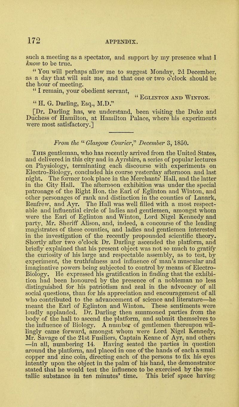 such a meeting as a spectator, and support by my presence what I knoio to be true.  You will perhaps allow me to suggest Monday, 2d December, as a day that will suit me, and that one or two o'clock should be the hour of meeting.  I remain, your obedient servant,  Eglintox and Winton.  H. G. Darling, Esq., M.D. [Dr. Darling has, we understand, been visiting the Duke and Duchess of Hamilton, at Hamilton t'alace, where his experiments were most satisfactory.] From the *' Glasgow Courier December 3, 1850. This gentleman, who has recently arrived from the United States, and delivered in this city and in Ayrshii'e, a series of popular lectui-es on Physiology, terminating each discourse with experiments on Electro-Biology, concluded his course yesterday afternoon and last night. The former took place in the Merchants' Hall, and the latter in the City Hall. The afternoon exhibition was under the special patronage of the Eight Hon. the Earl of Egiinton and Winton, and other personages of rank and distinction in the counties of Lanark, Renfrew, and Ayr. The Hall was well filled with a m»ost i-espect- able and influential circle of ladies and gentlemen, amongst whom were the Earl of Egiinton and Winton, Lord Nigel Kennedy and part}^ Mr. Sheriff Alison, and, indeed, a concourse of the leading magistrates of these counties, and ladies and gentlemen interested in the investigation of the recently propounded scientific theory. Shortly after two o'clock Dr. Darling ascended the platform, and briefly explained that his present object was not so much to gratify the curiosity of his large and respectable assembly, as to test, by experiment, the truthfulness and influence of man's muscular and imaginative powers being subjected to control by means of Electro- Biology. He expressed his gratification in finding that the exhibi- tion had been honoured by the presence of a nobleman no less distinguished for his patriotism and zeal in the advocacy of all social questions, than for his appreciation and encouragement of all who contributed to the advancement of science and literature—he meant the Earl of Egiinton and Winton. These sentiments were loudly applauded. Dr. Darling then summoned parties from the body of the hall to ascend the platform, and submit themselves to the influence of Biology. A numbei* of gentlemen thereupon wil- lingly came forward, amongst whom were Lord Nigel Kennedy, Mr. Savage of the 21st Fusiliers, Captain Keane of Ayr, and others —in all, numbering 14, Having seated the parties in question around the platform, and placed in one of the hands of each a small copper and zinc coin, directing each of the persons to fix his eyes intently upon the object in the palm of his hand, the demonstrator stated that he would test the influence to be exercised by the me- tallic substance in ten minutes' time. This brief space having