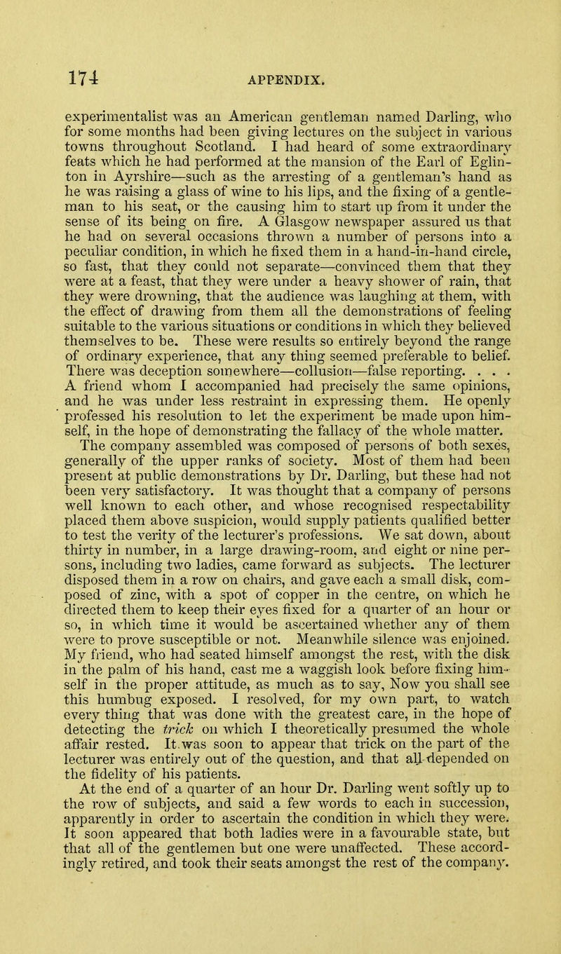 experimentalist was an American gentleman named Darling, who for some months had been giving lectures on the subject in various towns throughout Scotland. I had heard of some extraordinary feats which he had performed at the mansion of the Earl of Eglin- ton in Ayrshire—such as the arresting of a gentleman's hand as he was raising a glass of wine to his lips, and the fixing of a gentle- man to his seat, or the causing him to start up from it under the sense of its being on fire. A Glasgow newspaper assured us that he had on several occasions thrown a number of persons into a peculiar condition, in which he fixed them in a hand-in-hand circle, so fast, that they could not separate—convinced them that they were at a feast, that they were under a heavy shower of rain, that they were drowning, that the audience was laughing at them, with the effect of drawing from them all the demonstrations of feeling suitable to the various situations or conditions in which they believed themselves to be. These were results so entirely beyond the range of ordinary experience, that any thing seemed preferable to belief. There was deception somewhere—collusion—false reporting. . . . A friend whom I accompanied had precisely the same opinions, and he was under less restraint in expressing them. He openly professed his resolution to let the experiment be made upon him- self, in the hope of demonstrating the fallacy of the whole matter. The company assembled was composed of persons of both sexes, generally of the upper ranks of society. Most of thein had been present at public demonstrations by Dr. Darling, but these had not been very satisfactory. It was thought that a company of persons well known to each other, and whose recognised respectability placed them above suspicion, would supply patients qualified better to test the verity of the lecturer's professions. We sat down, about thirty in number, in a large drawing-room, and eight or nine per- sons, including two ladies, came forward as subjects. The lecturer disposed them in a row on chairs, and gave each a small disk, com- posed of zinc, with a spot of copper in the centre, on which he directed them to keep their eyes fixed for a quarter of an hour or so, in which time it would be ascertained whether any of them were to prove susceptible or not. Meanwhile silence was enjoined. My friend, who had seated himself amongst the rest, with the disk in the palm of his hand, cast me a waggish look before fixing him - self in the proper attitude, as much as to say. Now you shall see this humbug exposed. I resolved, for my own part, to watch every thing that was done with the greatest care, in the hope of detecting the trick on which I theoretically presumed the whole affair rested. It.was soon to appear that trick on the part of the lecturer was entirely out of the question, and that all -depended on the fidelity of his patients. At the end of a quarter of an hour Dr. Darling went softly up to the row of subjects, and said a few words to each in succession, appai'ently in order to ascertain the condition in which they were. It soon appeared that both ladies were in a favourable state, but that all of the gentlemen but one were unaffected. These accord- ingly retired, and took their seats amongst the rest of the company.