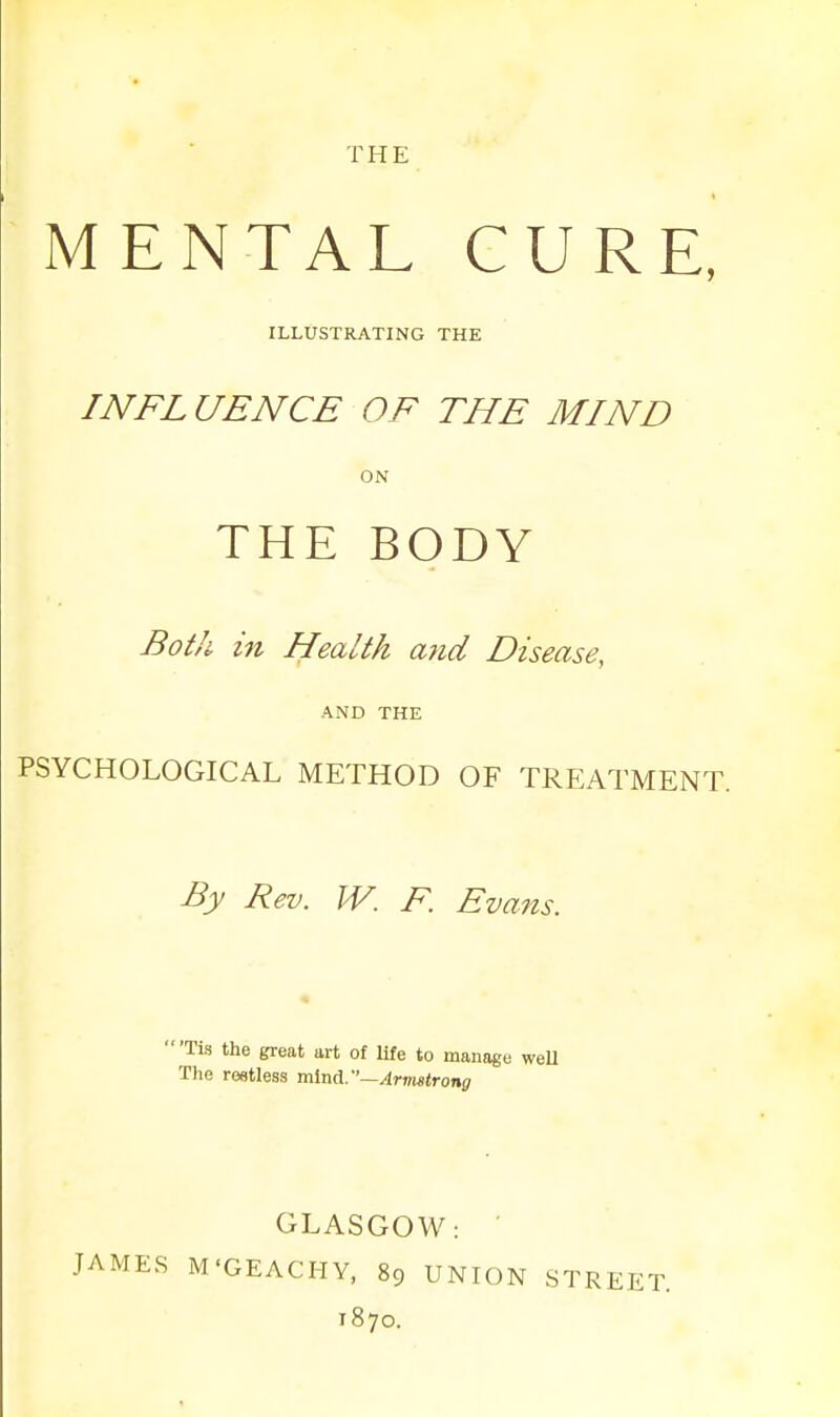 THE MENTAL CURE, ILLUSTRATING THE I NFL UENCE OF THE MIND ON THE BODY Both in Health and Disease, AND THE PSYCHOLOGICAL METHOD OF TREATMENT. By Rev. W. F. Evans. 'Tis the great art of life to manage well The restless mind.—Armstrong JAMES GLASGOW: M'GEACHY, 89 UNION 1870. STREET.