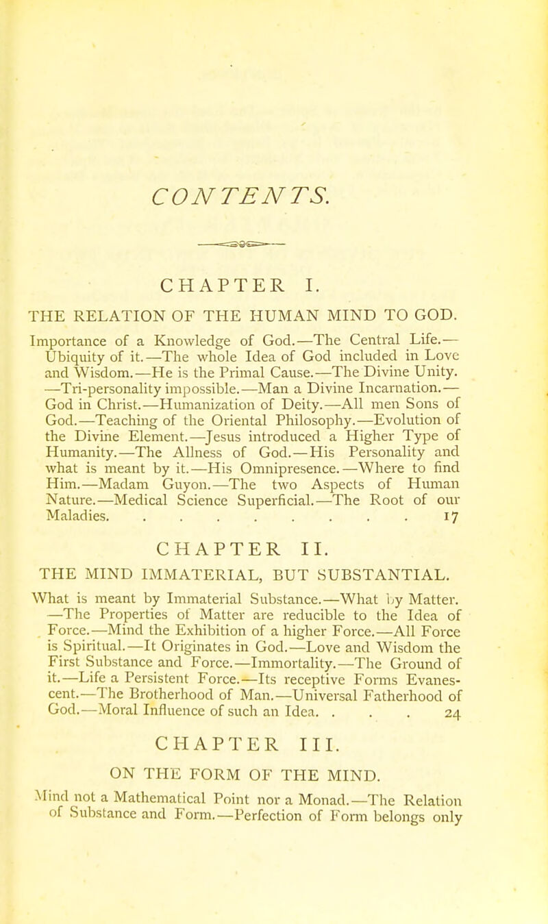 CONTENTS. CHAPTER I. THE RELATION OF THE HUMAN MIND TO GOD. Importance of a Knowledge of God.—The Central Life.— Ubiquity of it. —The whole Idea of God included in Love and Wisdom.—He is the Primal Cause.-—The Divine Unity. —Tri-personality impossible.—Man a Divine Incarnation.— God in Christ.—Humanization of Deity.—All men Sons of God.—Teaching of the Oriental Philosophy.—Evolution of the Divine Element.—Jesus introduced a Higher Type of Humanity.—The Allness of God.—His Personality and what is meant by it.—His Omnipresence.—Where to find Him.—Madam Guyon.—The two Aspects of Human Nature.—Medical Science Superficial.'—The Root of our Maladies 17 CHAPTER II. THE MIND IMMATERIAL, BUT SUBSTANTIAL. What is meant by Immaterial Substance.—What by Matter. —The Properties of Matter are reducible to the Idea of Force.—Mind the Exhibition of a higher Force.—All Force is Spiritual.—It Originates in God.—Love and Wisdom the First Substance and Force.—Immortality.—The Ground of it.—Life a Persistent Force.—Its receptive Forms Evanes- cent.—The Brotherhood of Man.—Universal Fatherhood of God.—Moral Influence of such an Idea. ... 24 CHAPTER III. ON THE FORM OF THE MIND. Mind not a Mathematical Point nor a Monad.—The Relation of Substance and Form.—Perfection of Form belongs only