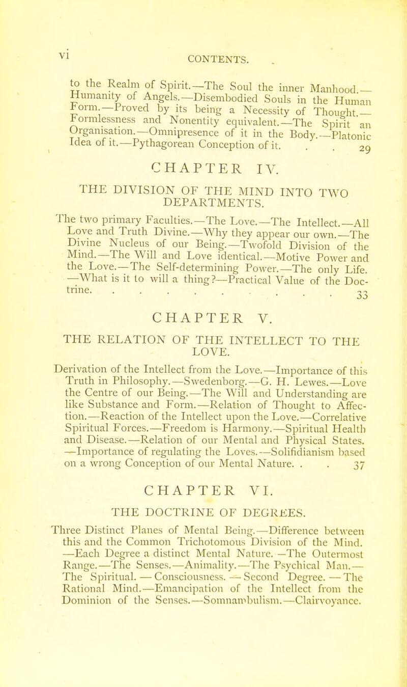 Yi to the Realm of Spirit.—The Soul the inner Manhood — Humanity of Angels.—Disembodied Souls in the Human ^orm —Proved by its being a Necessity of Thought — formlessness and Nonentity equivalent.—The Spirit 'an Organisation.—Omnipresence of it in the Body.—Platonic Idea of it.—Pythagorean Conception of it. . . 2g CHAPTER IV. THE DIVISION OF THE MIND INTO TWO DEPARTMENTS. The two primary Faculties.—The Love.—The Intellect.—All Love and Truth Divine.—Why they appear our own.—The Divine Nucleus of our Being.—Twofold Division of the Mind.—The Will and Love identical.—Motive Power and the Love.—The Self-determining Power.—The only Life. —What is it to will a thing?—Practical Value of the Doc- trine. ... -.-■> CHAPTER V. THE RELATION OF THE INTELLECT TO THE LOVE. Derivation of the Intellect from the Love. —Importance of this Truth in Philosophy.—Swedenborg.—G. H. Lewes.—Love the Centre of our Being.—The Will and Understanding are like Substance and Form.—Relation of Thought to Affec- tion.—Reaction of the Intellect upon the Love.—Correlative Spiritual Forces.-—Freedom is Harmony.—Spiritual Health and Disease.—Relation of our Mental and Physical States. —Importance of regulating the Loves.—Solifidianism based on a wrong Conception of our Mental Nature. . . 37 CHAPTER VI. THE DOCTRINE OF DEGREES. Three Distinct Planes of Mental Being.—Difference between this and the Common Trichotomous Division of the Mind. —Each Degree a distinct Mental Nature. —The Outermost Range.—The Senses.—Animality.—The Psychical Man.— The Spiritual. — Consciousness. — Second Degree. — The Rational Mind.—Emancipation of the Intellect from the Dominion of the Senses.—Somnambulism.—Clairvoyance.
