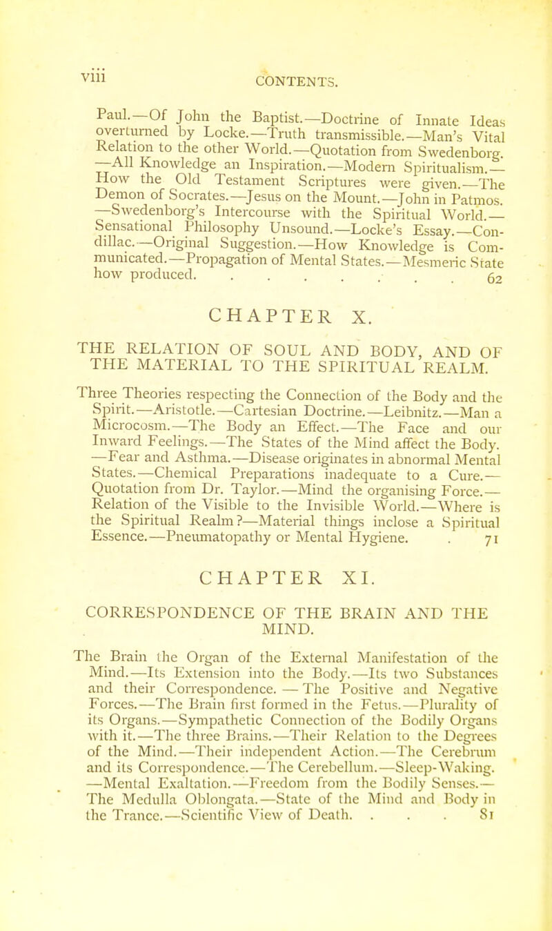 CONTENTS. Paul.—Of John the Baptist—Doctrine of Innate Ideas overturned by Locke.—Truth transmissible.—Man's Vital Relation to the other World.—Quotation from Swedenborg. —All Knowledge an Inspiration.—Modern Spiritualism.— How the Old Testament Scriptures were given.—The Demon of Socrates.—Jesus on the Mount.—John in Patmos. —Swedenborg's Intercourse with the Spiritual World.— Sensational Philosophy Unsound.—Locke's Essay.—Con- dillac— Original Suggestion.—How Knowledge is Com- municated.—Propagation of Mental States.—Mesmeric State how produced. ...... 62 CHAPTER X. THE RELATION OF SOUL AND BODY, AND OF THE MATERIAL TO THE SPIRITUAL REALM. Three Theories respecting the Connection of the Body and the Spirit. —Aristotle. —Cartesian Doctrine. —Leibnitz. —Man a Microcosm.—The Body an Effect.—The Face and our Inward Feelings.—The States of the Mind affect the Body. —Fear and Asthma.—Disease originates in abnormal Mental States.—Chemical Preparations inadequate to a Cure.— Quotation from Dr. Taylor.—Mind the organising Force.— Relation of the Visible to the Invisible World.—Where is the Spiritual Realm?—Material things inclose a Spiritual Essence.—Pneumatopathy or Mental Hygiene. . 71 CHAPTER XI. CORRESPONDENCE OF THE BRAIN AND THE MIND. The Brain the Organ of the External Manifestation of the Mind.—Its Extension into the Body.—Its two Substances and their Correspondence. — The Positive and Negative Forces.—The Brain first formed in the Fetus.—Plurality of its Organs.-—Sympathetic Connection of the Bodily Organs with it.—The three Brains.—Their Relation to the Degrees of the Mind.—Their independent Action.—The Cerebrum and its Correspondence.—The Cerebellum.—Sleep-Waking. —Mental Exaltation.—Freedom from the Bodily Senses.— The Medulla Oblongata.—State of the Mind and Body in the Trance.—Scientific View of Dealh. . . . 81