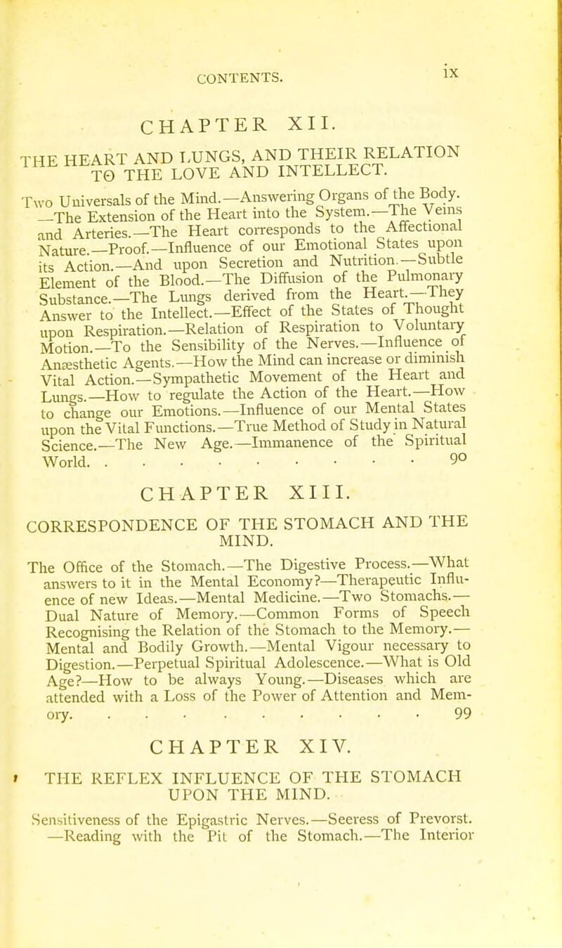 CHAPTER XII. THE HEART AND LUNGS, AND THEIR RELATION TO THE LOVE AND INTELLECT. Two Universal of the Mind.—Answering Organs of the Body. —The Extension of the Heart into the System.—The Veins and Arteries.—The Heart corresponds to the Affectional Nature —Proof.—Influence of our Emotional States upon its Action.—And upon Secretion and Nutrition.—Subtle Element of the Blood.—The Diffusion of the Pulmonary Substance.—The Lungs derived from the Heart—They Answer to the Intellect.—Effect of the States of Thought upon Respiration.—Relation of Respiration to Voluntary Motion.—To the Sensibility of the Nerves.— Influence ot Anesthetic Agents.—How the Mind can increase or dimmish Vital Action.—Sympathetic Movement of the Heart and Lungs.—How to regulate the Action of the Heart.—How to change our Emotions.—Influence of our Mental States upon the Vital Functions.—True Method of Study in Natural Science.—The New Age.—Immanence of the Spiritual World 90 CHAPTER XIII. CORRESPONDENCE OF THE STOMACH AND THE MIND. The Office of the Stomach.—The Digestive Process.—What answers to it in the Mental Economy?—Therapeutic Influ- ence of new Ideas.—Mental Medicine.—Two Stomachs.— Dual Nature of Memory.—Common Forms of Speech Recognising the Relation of the Stomach to the Memory.— Mental and Bodily Growth.—Mental Vigour necessary to Digestion.—Perpetual Spiritual Adolescence.—What is Old Age?—How to be always Young.—Diseases which are attended with a Loss of the Power of Attention and Mem- ory 99 CHAPTER XIV. » THE REFLEX INFLUENCE OF THE STOMACH UPON THE MIND. Sensitiveness of the Epigastric Nerves.—Seeress of Prevorst. —Reading with the Pit of the Stomach.—The Interior