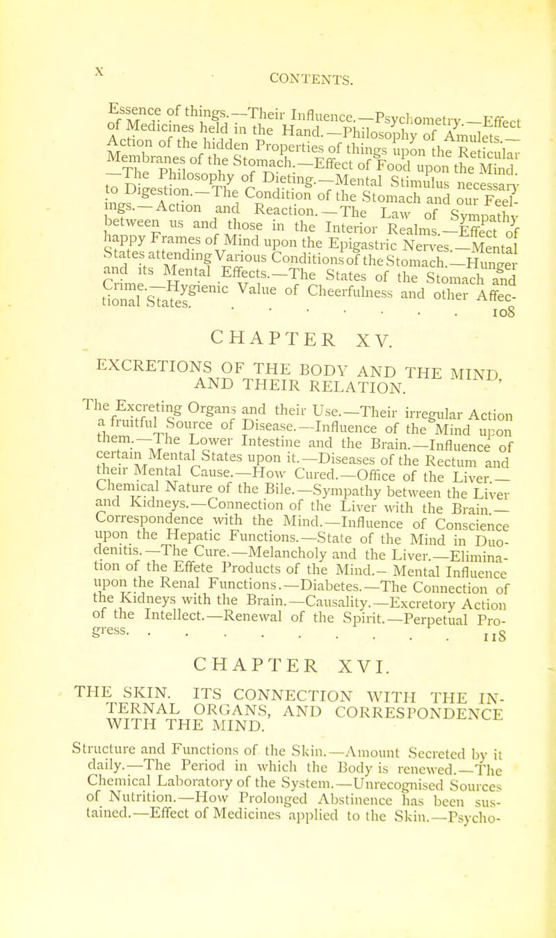 CONTENTS. EflTf- °f thinSs- -Their Influence. —Psychometrv FfW of Medicines held in the Hand. -PhilosoplyofAmuktf Action of the hidden Properties of things upon Membranes of the Stomach.-Effect of Food upon the Mind -The Philosophy of Dieting.-Mental Stimulus neces an' h^l'? i CSnditi0n °f the Stomach 5 our Fee?- ngs.-Action and Reaction.-The Law of Sympathy between us and those in the Interior Realms -Effect of sSS °fvMind Up°n the *PB«*c Nei4.-Senta States attending Various Conditionsof the Stomach -Hun™, and its Mental Effects—The States of th^Stomach and tiZl^Ss^™ ValUe °f Gheerful— -d other Af?ec ioS CHAPTER XV. EXCRETIONS OF THE BODV AND THE MIND AND THEIR RELATION. ' The Excreting Organs and their Use.-Their irregular Action a fruitful Source of Disease—Influence of the Mind upon them.—The Lower Intestine and the Brain.—Influence of certain Mental States upon it.-Diseases of the Rectum and their Mental Cause.-How Cured.-Office of the Liver - Chemical Nature of the Bile.-Sympathy between the Liver and Kidneys.—Connection of the Liver with the Brain — Correspondence with the Mind.—Influence of Conscience upon the Hepatic Functions.—State of the Mind in Duo- denitis.—The Cure.—Melancholy and the Liver.—Elimina- tion of the Effete Products of the Mind.- Mental Influence upon the Renal Functions.—Diabetes.—The Connection of the Kidneys with the Brain.—Causality.—Excretory Action of the Intellect.—Renewal of the Spirit.—Perpetual Pro- Sress nS CHAPTER XVI. THE SKIN. ITS CONNECTION WITH THE IN- TERNAL ORGANS, AND CORRESPONDENCE WITH THE MIND. Structure and Functions of the Skin.—Amount Secreted by it daily.—The Period in which the Body is renewed.—The Chemical Laboratory of the System.—Unrecognised Sources of Nutrition.—How Prolonged Abstinence has been sus- tained.—Effect of Medicines applied to the Skin.—Psycho-