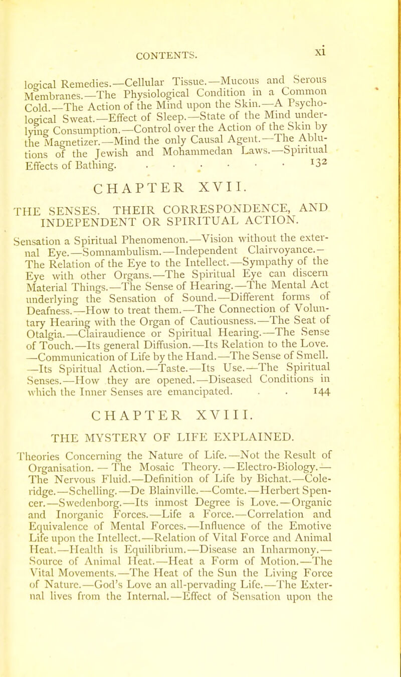 lexical Remedies.—Cellular Tissue.—Mucous and Serous Membranes.—The Physiological Condition in a Common Cold —The Action of the Mind upon the Skin.—A Psycho- logical Sweat.—Effect of Sleep.—State of the Mind under- lying Consumption.—Control over the Action of the Skin by the Magnetizer.—Mind the only Causal Agent.—The Ablu- tions of the Jewish and Mohammedan Laws.—Spiritual Effects of Bathing. . . ■ • • • r3a CHAPTER XVII. THE SENSES. THEIR CORRESPONDENCE, AND INDEPENDENT OR SPIRITUAL ACTION. Sensation a Spiritual Phenomenon.—Vision without the exter- nal Eye.—Somnambulism.—Independent Clairvoyance.- The Relation of the Eye to the Intellect.—Sympathy of the Eye with other Organs.—The Spiritual Eye can discern Material Things.—The Sense of Hearing.—The Mental Act underlying the Sensation of Sound.—Different forms of Deafness.—How to treat them.—The Connection of Volun- tary Hearing with the Organ of Cautiousness.—The Seat of Otalgia.—Clairaudience or Spiritual Hearing.—The Sense of Touch.—Its general Diffusion.—Its Relation to the Love. —Communication of Life by the Hand.—The Sense of Smell. —Its Spiritual Action.—Taste.—Its Use.—The Spiritual Senses.—How they are opened.—Diseased Conditions in which the Inner Senses are emancipated. . . 144 CHAPTER XVIII. THE MYSTERY OF LIFE EXPLAINED. Theories Concerning the Nature of Life.—Not the Result of Organisation.—The Mosaic Theory.—Electro-Biology.— The Nervous Fluid.—Definition of Life by Bichat.—Cole- ridge.—Schelling.—De Blainville.—Comte.—Herbert Spen- cer.—Swedenborg.—Its inmost Degree is Love.—Organic and Inorganic Forces.—Life a Force.—Correlation and Equivalence of Mental Forces.—Influence of the Emotive Life upon the Intellect.—Relation of Vital Force and Animal Heat.—Health is Equilibrium.—Disease an Inharmony.— Source of Animal Heat.—Heat a Form of Motion.—The Vital Movements.—The Pleat of the Sun the Living Force of Nature.—God's Love an all-pervading Life.—The Exter- nal lives from the Internal.—Effect of Sensation upon the