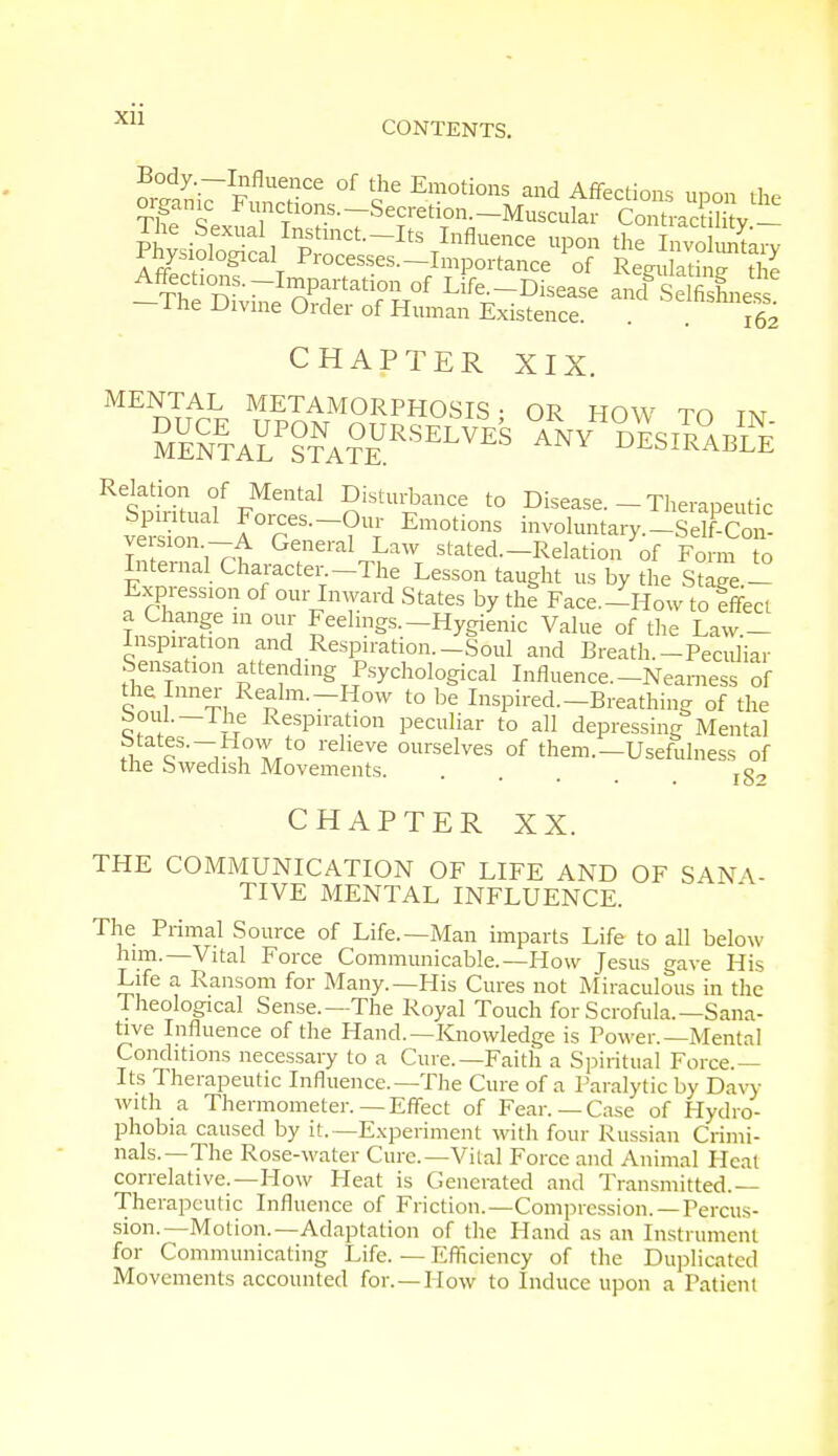 XU CONTENTS. Body.-Influence of the Emotions and Affections uoon the organic Pm^^ecn^-Mtociite^SJS^ The Sexual Instinct-Its Influence upon the Involuntary Physiological Processes.-Importance of Regulating the Affections.-Impartati0nof Life.-Disease ancf S Ifi Le s -The Divine Order of Human Existence. . . 162 CHAPTER XIX. MENTAL METAMORPHOSIS- OR HOW TO tn £Ue£EtaHtna?eursel^ *5ni%K Relation of Mental Disturbance to Disease. - Therapeutic feS I°reS-?U| Em0ti0nS i-oluntary.-Se!F-Con- veision —A. General Law stated.—Relation of Form to Internal Character -The Lesson taught us by the Stage - Expression of our Inward States by the Face.-How to effect a Change in our Feelings.-Hygienic Value of the Law - Inspiration and Respiration.-Soul and Breath.-Peculiar Sensation attending Psychological Influence—Nearness of o1£ ,IllneJ;, Realm.—How to be Inspired.-Breathing of the boui.—The Respiration peculiar to all depressing Mental btates.-How to relieve ourselves of them.—Usefulness of the Swedish Movements. ... 18-7 CHAPTER XX. THE COMMUNICATION OF LIFE AND OF SANA- TIVE MENTAL INFLUENCE. The Primal Source of Life.—Man imparts Life to all below him.—Vital Force Communicable.—How Jesus gave His Life a Ransom for Many.—His Cures not Miraculous in the Theological Sense.—The Royal Touch for Scrofula.—Sana- tive Influence of the Hand.—Knowledge is Power.—Mental Conditions necessary to a Cure.—Faith a Spiritual Force.— Its Therapeutic Influence.—The Cure of a Paralytic by Davy with a Thermometer.—Effect of Fear.— Case of Hydro- phobia caused by it.—Experiment with four Russian Crimi- nals.—The Rose-water Cure.—Vital Force and Animal Heat correlative.—How Heat is Generated and Transmitted.— Therapeutic Influence of Friction.—Compression.—Percus- sion.—Motion.—Adaptation of the Hand as an Instrument for Communicating Life. — Efficiency of the Duplicated Movements accounted for.—How to Induce upon a Patient