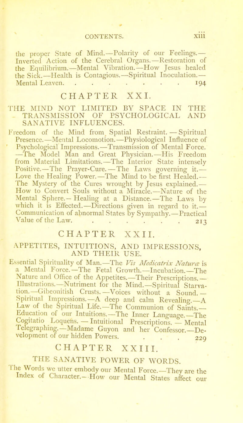 the proper State of Mind.—Polarity of our Feelings.— Inverted Action of the Cerebral Organs.—Restoration of the Equilibrium.—Mental Vibration.—How Jesus healed the Sick.—Health is Contagious.—Spiritual Inoculation.— Mental Leaven 194 CHAPTER XXI. THE MIND NOT LIMITED BY SPACE IN THE TRANSMISSION OF PSYCHOLOGICAL AND SANATIVE INFLUENCES. Freedom of the Mind from Spatial Restraint.—Spiritual Presence.—Mental Locomotion.—Physiological Influence of Psychological Impressions.—Transmission of Mental Force. —The Model Man and Great Physician.—His Freedom from Material Limitations.—The Interior State intensely Positive.—The Prayer-Cure.—The Laws governing it.— Love the Healing Power.—The Mind to be first Healed.— The Mystery of the Cures wrought by Jesus explained.— How to Convert Souls without a Miracle.—Nature of the Mental Sphere.— Healing at a Distance.—The Laws by which it is Effected.—Directions given in regard to it.— Communication of abnormal States by Sympathy.—Practical Value of the Law. . . . . . . 213 CHAPTER XXII. APPETITES, INTUITIONS, AND IMPRESSIONS, AND THEIR USE. Essential Spirituality of Man.—The Vis Mcdicatrix A'aturcc is a Mental Force.—The Fetal Growth.—Incubation.—The Nature and Office of the Appetites.—Their Prescriptions.— Illustrat ions.—Nutriment for the Mind.—Spiritual Starva- tion.— Gibeonitish Crusts.—Voices without a Sound.— Spiritual Impressions.—A deep and calm Revealing.—A Law of the Spiritual Life.—The Communion of Saints. Education of our Intuitions.—The Inner Language. The Cogitatio Loquens. — Intuitional Prescriptions. — Mental Telegraphing.—Madame Guyon and her Confessor.—De- velopment of our hidden Powers. . . . 229 CHAPTER XXIII. THE SANATIVE POWER OF WORDS. The Words wc utter embody our Mental Force.—They are the Index of Character.- How our Mental States affect our