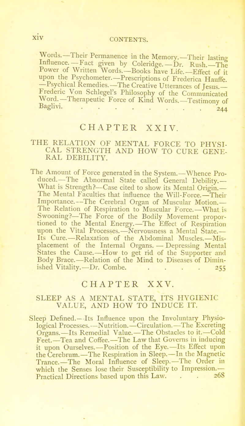 CONTENTS. Words.—Their Permanence in the Memory.—Their lasting Influence.—Fact given by Coleridge.—Dr. Rush.—The Power of Written Words.—Books have Life.—Effect of it upon the Psychometer.—Prescriptions of Frederica Hauffe. —Psychical Remedies.—The Creative Utterances of Jesus.— Frederic Von Schlegel's Philosophy of the Communicated Word.—Therapeutic Force of Kind Words.—Testimony of Bag!ivi 244 CHAPTER XXIV. THE RELATION OF MENTAL FORCE TO PHYSI- CAL STRENGTH AND HOW TO CURE GENE- RAL DEBILITY. The Amount of Force generated in the System.—Whence Pro- duced.—The Abnormal State called General Debility.— What is Strength?—Case cited to show its Mental Origin.— The Mental Faculties that influence the Will-Force.— Their Importance.—The Cerebral Organ of Muscular Motion.— The Relation of Respiration to Muscular Force.—What is Swooning?—The Force of the Bodily Movement propor- tioned to the Mental Energy.—The Effect of Respiration upon the Vital Processes.—Nervousness a Mental State.— Its Cure.—Relaxation of the Abdominal Muscles.—Mis- placement of the Internal Organs. — Depressing Mental States the Cause.—How to get rid of the Supporter and Body Brace.—Relation of the Mind to Diseases of Dimin- ished Vitality.—Dr. Combe. .... 255 CHAPTER XXV. SLEEP AS A MENTAL STATE, ITS HYGIENIC VALUE, AND HOW TO INDUCE IT. Sleep Defined.—-Its Influence upon the Involuntary Physio- logical Processes.—Nutrition.—Circulation.—The Excreting Organs.—Its Remedial Value.—The Obstacles to it.—Cold Feet.—Tea and Coffee.—The Law that Governs in inducing it upon Ourselves.—Position of the Eye.—Its Effect upon the Cerebrum.—The Respiration in Sleep.—In the Magnetic Trance.—The Moral Influence of Sleep.—The Order in which the Senses lose their Susceptibility to Impression.— Practical Directions based upon this Law. . . 268
