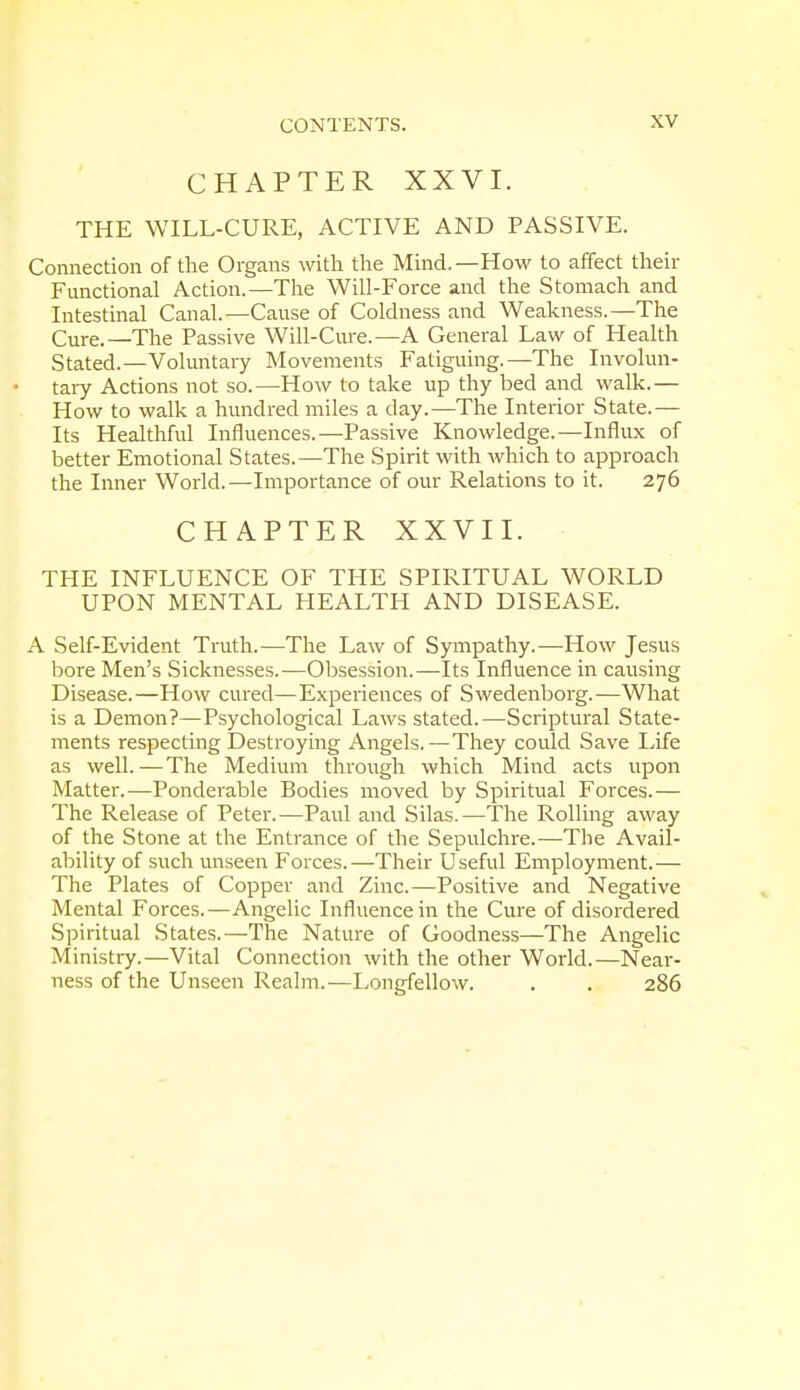 CHAPTER XXVI. THE WILL-CURE, ACTIVE AND PASSIVE. Connection of the Organs with the Mind.—How to affect their Functional Action.—The Will-Force and the Stomach and Intestinal Canal.—Cause of Coldness and Weakness.—The Cure.—The Passive Will-Cure.—A General Law of Health Stated.—Voluntary Movements Fatiguing.—The Involun- tary Actions not so.—How to take up thy bed and walk.— How to walk a hundred miles a clay.—The Interior State.— Its Healthful Influences.—Passive Knowledge.—Influx of better Emotional States.—The Spirit with which to approach the Inner World.—Importance of our Relations to it. 276 CHAPTER XXVII. THE INFLUENCE OF THE SPIRITUAL WORLD UPON MENTAL HEALTH AND DISEASE. A Self-Evident Truth.—The Law of Sympathy.—How Jesus bore Men's Sicknesses.—Obsession.—Its Influence in causing Disease.—How cured—Experiences of Swedenborg.—What is a Demon?—Psychological Laws stated.—Scriptural State- ments respecting Destroying Angels.—They could Save Life as well.—The Medium through which Mind acts upon Matter.—Ponderable Bodies moved by Spiritual Forces.— The Release of Peter.—Paul and Silas.—The Rolling away of the Stone at the Entrance of the Sepulchre.—The Avail- ability of such unseen Forces.—Their Useful Employment.— The Plates of Copper and Zinc.—Positive and Negative Mental Forces.—Angelic Influence in the Cure of disordered Spiritual States.—The Nature of Goodness—The Angelic Ministry.—Vital Connection with the other World.—Near- ness of the Unseen Realm.—Longfellow. . . 286