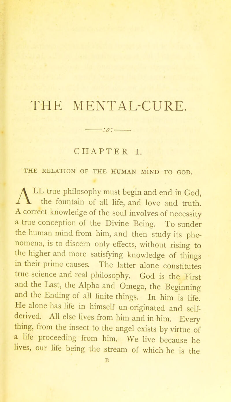 THE MENTAL-CURE. :o: CHAPTER I. THE RELATION OF THE HUMAN MIND TO GOD. ALL true philosophy must begin and end in God, the fountain of all life, and love and truth. A correct knowledge of the soul involves of necessity a true conception of the Divine Being. To sunder the human mind from him, and then study its phe- nomena, is to discern only effects, without rising to the higher and more satisfying knowledge of things in their prime causes. The latter alone constitutes true science and real philosophy. God is the First and the Last, the Alpha and Omega, the Beginning and the Ending of all finite things. In him is life. He alone has life in himself un-originated and self- derived. All else lives from him and in him. Every thing, from the insect to the angel exists by virtue of a life proceeding from him. We live because he lives, our life being the stream of which he is the B