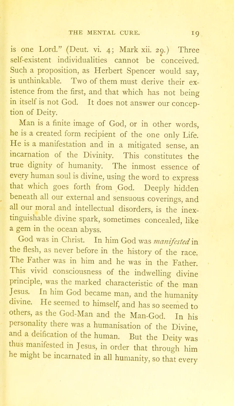T9 is one Lord. (Deut. vi. 4; Mark xii. 29.) Three self-existent individualities cannot be conceived. Such a proposition, as Herbert Spencer would say, is unthinkable. Two of them must derive their ex- istence from the first, and that which has not being in itself is not God. It does not answer our concep- tion of Deity. Man is a finite image of God, or in other words, he is a created form recipient of the one only Life. He is a manifestation and in a mitigated sense, an incarnation of the Divinity. This constitutes the true dignity of humanity. The inmost essence of every human soul is divine, using the word to express that which goes forth from God. Deeply hidden beneath all our external and sensuous coverings, and all our moral and intellectual disorders, is the inex- tinguishable divine spark, sometimes concealed, like a gem in the ocean abyss. God was in Christ. In him God was manifested'in the flesh, as never before in the history of the race. The Father was in him and he was in the Father. This vivid consciousness of the indwelling divine principle, was the marked characteristic of the man Jesus. In him God became man, and the humanity divine. He seemed to himself, and has so seemed to others, as the God-Man and the Man-God. In his personality there was a humanisation of the Divine, and a deification of the human. But the Deity was thus manifested in Jesus, in order that through him he might be incarnated in all humanity, so that every