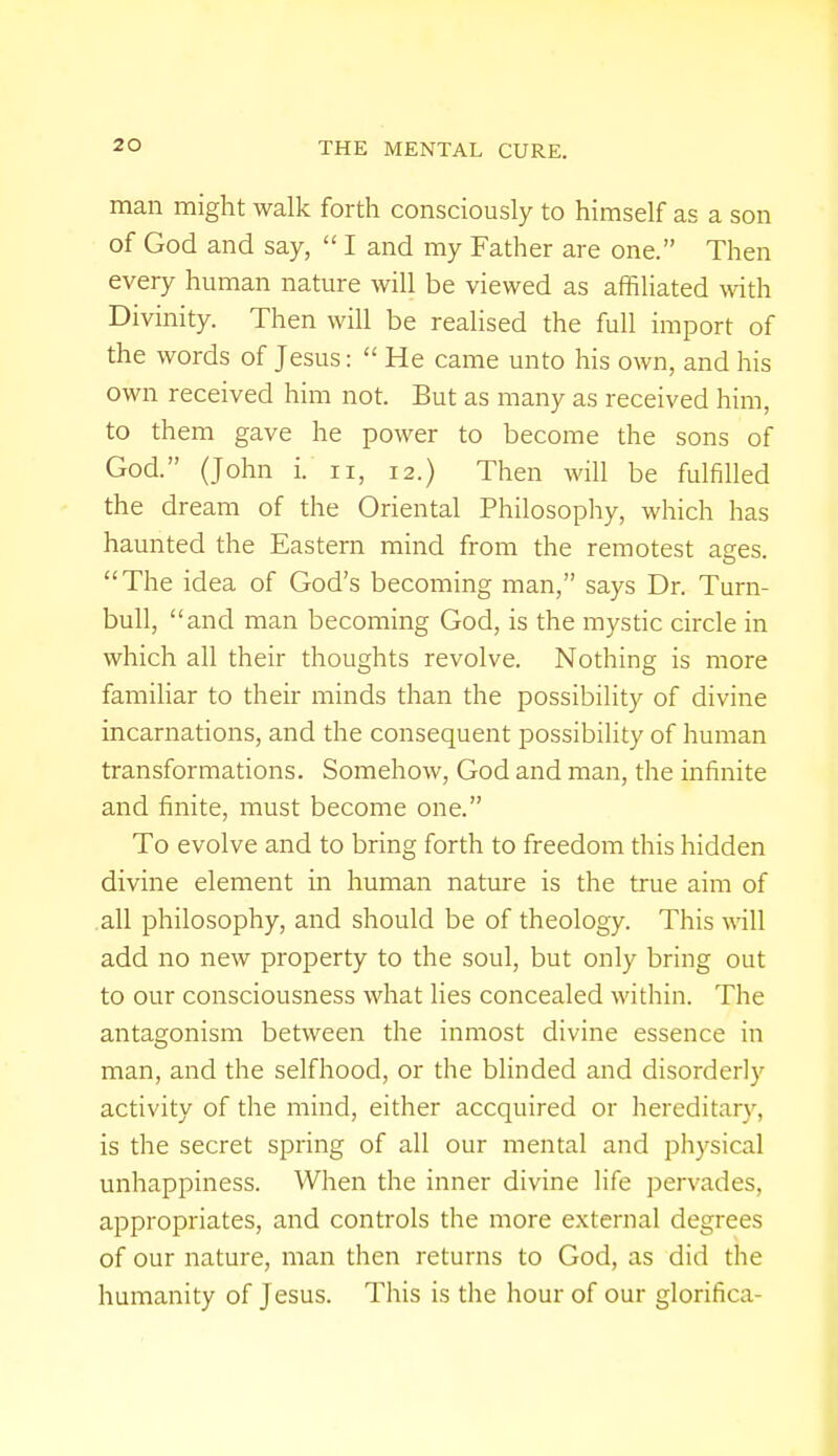 man might walk forth consciously to himself as a son of God and say, I and my Father are one. Then every human nature will be viewed as affiliated with Divinity. Then will be realised the full import of the words of Jesus: He came unto his own, and his own received him not. But as many as received him, to them gave he power to become the sons of God. (John i. n, 12.) Then will be fulfilled the dream of the Oriental Philosophy, which has haunted the Eastern mind from the remotest ages. The idea of God's becoming man, says Dr. Turn- bull, and man becoming God, is the mystic circle in which all their thoughts revolve. Nothing is more familiar to their minds than the possibility of divine incarnations, and the consequent possibility of human transformations. Somehow, God and man, the infinite and finite, must become one. To evolve and to bring forth to freedom this hidden divine element in human nature is the true aim of all philosophy, and should be of theology. This will add no new property to the soul, but only bring out to our consciousness what lies concealed within. The antagonism between the inmost divine essence in man, and the selfhood, or the blinded and disorderly activity of the mind, either accquired or hereditary, is the secret spring of all our mental and physical unhappiness. When the inner divine life pervades, appropriates, and controls the more external degrees of our nature, man then returns to God, as did the humanity of J esus. This is the hour of our glorifica-