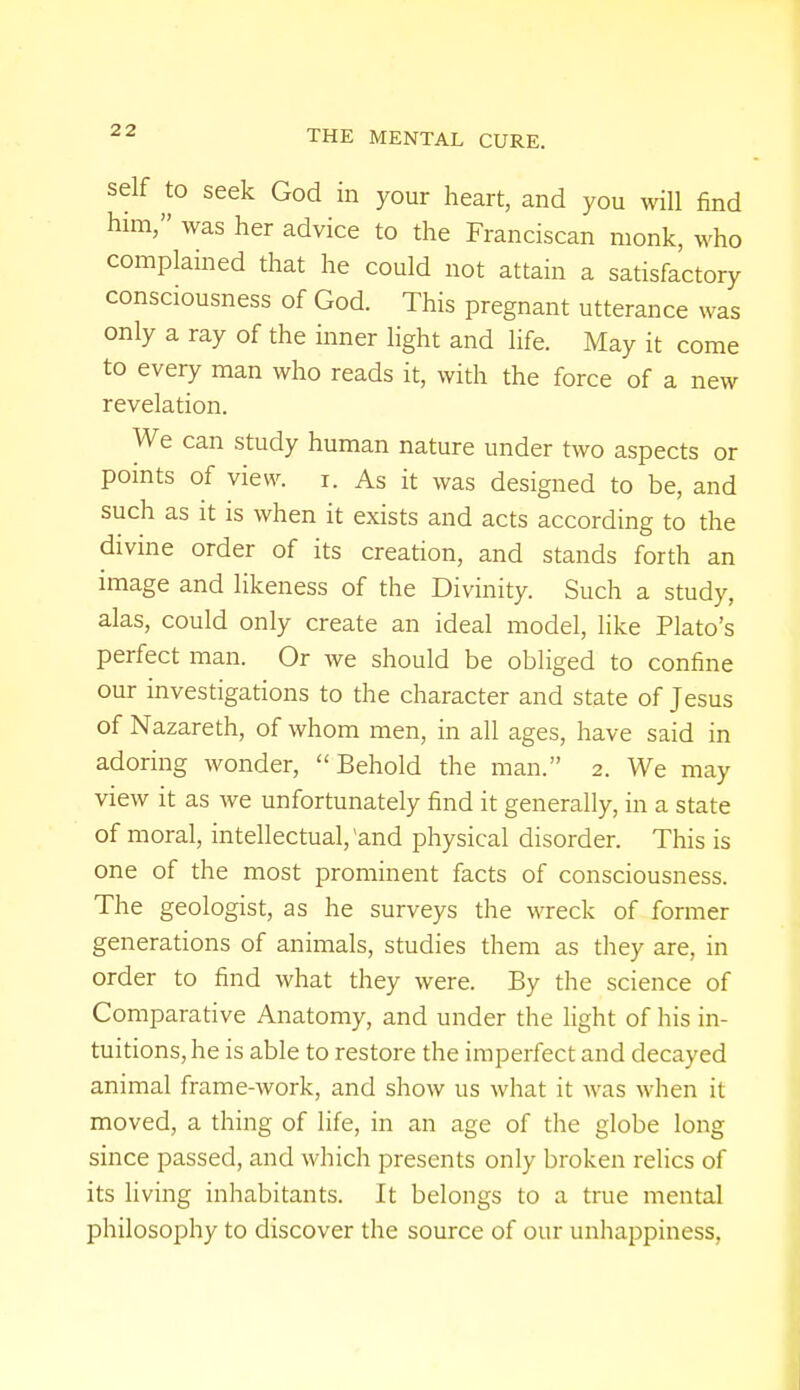 self to seek God in your heart, and you will find him, was her advice to the Franciscan monk, who complained that he could not attain a satisfactory consciousness of God. This pregnant utterance was only a ray of the inner light and life. May it come to every man who reads it, with the force of a new revelation. We can study human nature under two aspects or points of view. i. As it was designed to be, and such as it is when it exists and acts according to the divine order of its creation, and stands forth an image and likeness of the Divinity. Such a study, alas, could only create an ideal model, like Plato's perfect man. Or we should be obliged to confine our investigations to the character and state of Jesus of Nazareth, of whom men, in all ages, have said in adoring wonder, Behold the man. 2. We may view it as we unfortunately find it generally, in a state of moral, intellectual, 'and physical disorder. This is one of the most prominent facts of consciousness. The geologist, as he surveys the wreck of former generations of animals, studies them as they are, in order to find what they were. By the science of Comparative Anatomy, and under the light of his in- tuitions, he is able to restore the imperfect and decayed animal frame-work, and show us what it was when it moved, a thing of life, in an age of the globe long- since passed, and which presents only broken relics of its living inhabitants. It belongs to a true mental philosophy to discover the source of our unhappiness,