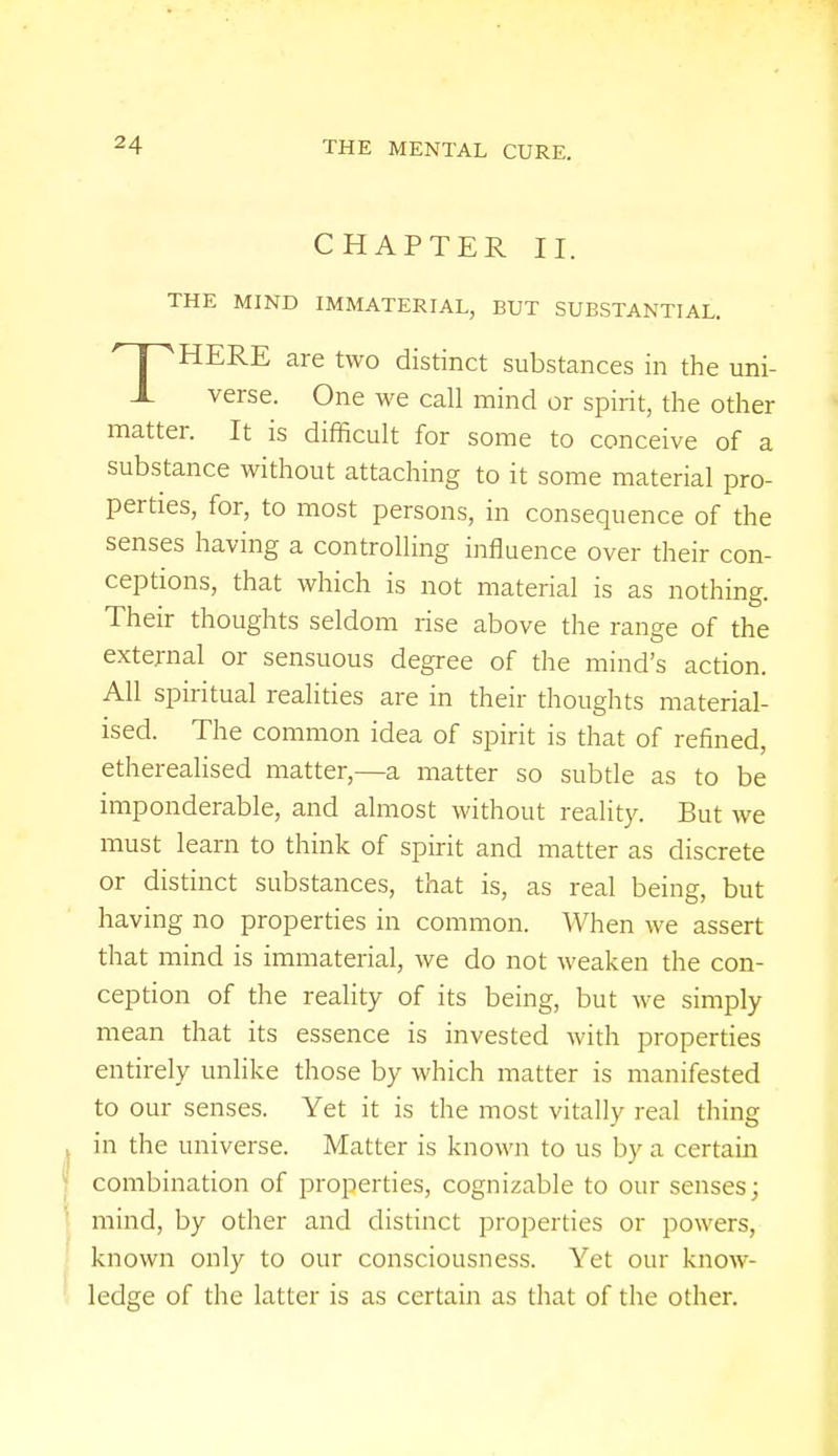 CHAPTER II. THE MIND IMMATERIAL, BUT SUBSTANTIAL. THERE are two distinct substances in the uni- verse. One we call mind or spirit, the other matter. It is difficult for some to conceive of a substance without attaching to it some material pro- perties, for, to most persons, in consequence of the senses having a controlling influence over their con- ceptions, that which is not material is as nothing. Their thoughts seldom rise above the range of the external or sensuous degree of the mind's action. All spiritual realities are in their thoughts material- ised. The common idea of spirit is that of refined, etherealised matter,—a matter so subtle as to be imponderable, and almost without reality. But we must learn to think of spirit and matter as discrete or distinct substances, that is, as real being, but having no properties in common. When we assert that mind is immaterial, we do not weaken the con- ception of the reality of its being, but we simply mean that its essence is invested with properties entirely unlike those by which matter is manifested to our senses. Yet it is the most vitally real thing in the universe. Matter is known to us by a certain combination of properties, cognizable to our senses; mind, by other and distinct properties or powers, known only to our consciousness. Yet our know- ledge of the latter is as certain as that of the other.