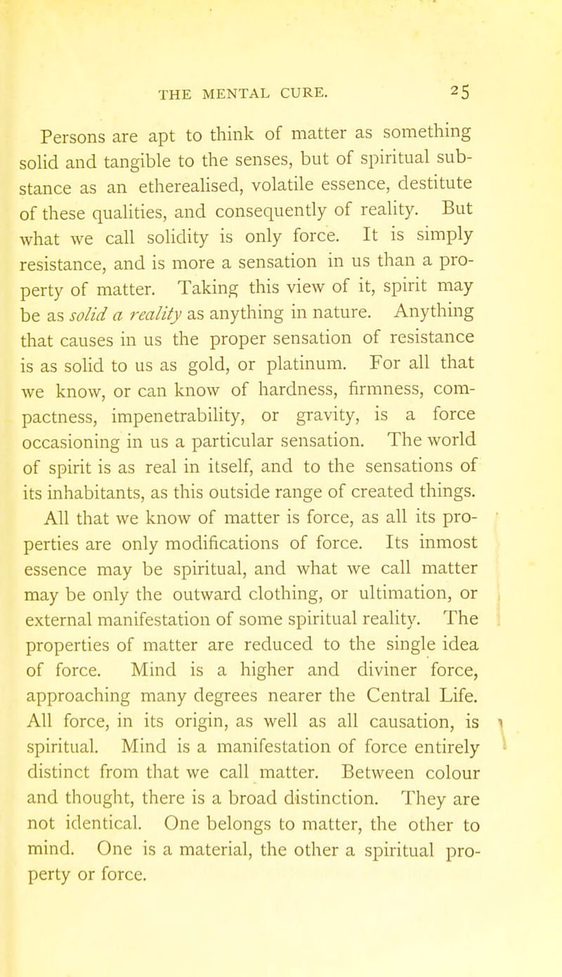 Persons are apt to think of matter as something solid and tangible to the senses, but of spiritual sub- stance as an etherealised, volatile essence, destitute of these qualities, and consequently of reality. But what we call solidity is only force. It is simply resistance, and is more a sensation in us than a pro- perty of matter. Taking this view of it, spirit may be as solid a reality as anything in nature. Anything that causes in us the proper sensation of resistance is as solid to us as gold, or platinum. For all that we know, or can know of hardness, firmness, com- pactness, impenetrability, or gravity, is a force occasioning in us a particular sensation. The world of spirit is as real in itself, and to the sensations of its inhabitants, as this outside range of created things. All that we know of matter is force, as all its pro- perties are only modifications of force. Its inmost essence may be spiritual, and what we call matter may be only the outward clothing, or ultimation, or external manifestation of some spiritual reality. The properties of matter are reduced to the single idea of force. Mind is a higher and diviner force, approaching many degrees nearer the Central Life. All force, in its origin, as well as all causation, is \ spiritual. Mind is a manifestation of force entirely distinct from that we call matter. Between colour and thought, there is a broad distinction. They are not identical. One belongs to matter, the other to mind. One is a material, the other a spiritual pro- perty or force.