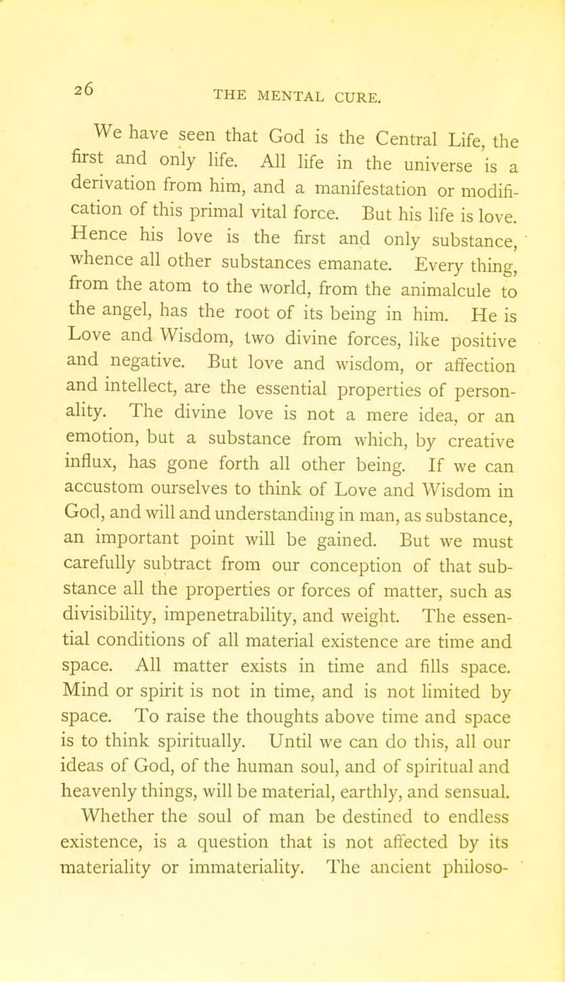THE MENTAL CURE. We have seen that God is the Central Life, the first and only life. All life in the universe 'is a derivation from him, and a manifestation or modifi- cation of this primal vital force. But his life is love. Hence his love is the first and only substance, whence all other substances emanate. Every thing, from the atom to the world, from the animalcule to the angel, has the root of its being in him. He is Love and Wisdom, two divine forces, like positive and negative. But love and wisdom, or affection and intellect, are the essential properties of person- ality. The divine love is not a mere idea, or an emotion, bat a substance from which, by creative influx, has gone forth all other being. If we can accustom ourselves to think of Love and Wisdom in God, and will and understanding in man, as substance, an important point will be gained. But we must carefully subtract from our conception of that sub- stance all the properties or forces of matter, such as divisibility, impenetrability, and weight. The essen- tial conditions of all material existence are time and space. All matter exists in time and fills space. Mind or spirit is not in time, and is not limited by space. To raise the thoughts above time and space is to think spiritually. Until we can do this, all our ideas of God, of the human soul, and of spiritual and heavenly things, will be material, earthly, and sensual. Whether the soul of man be destined to endless existence, is a question that is not affected by its materiality or immateriality. The ancient philoso-