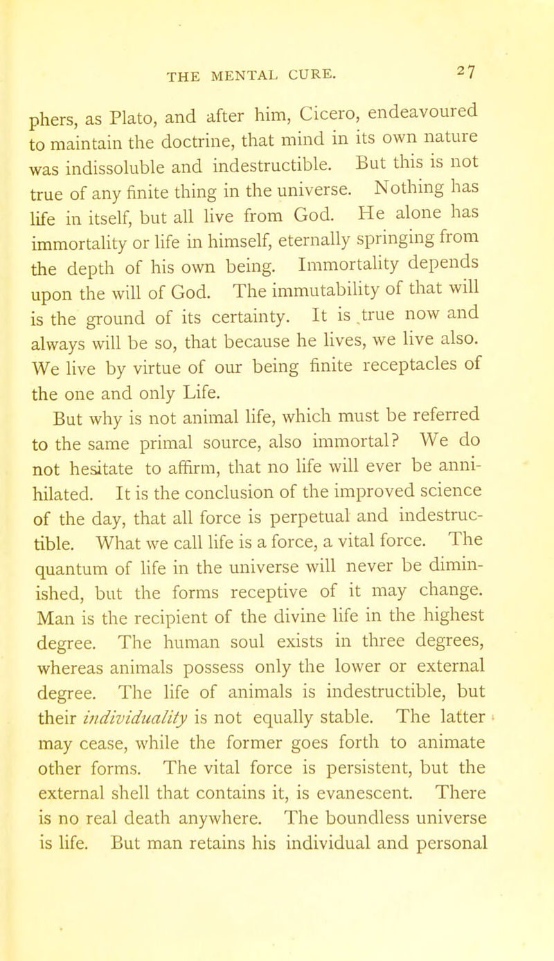 -7 phers, as Plato, and after him, Cicero, endeavoured to maintain the doctrine, that mind in its own nature was indissoluble and indestructible. But this is not true of any finite thing in the universe. Nothing has life in itself, but all live from God. He alone has immortality or life in himself, eternally springing from the depth of his own being. Immortality depends upon the will of God. The immutability of that will is the ground of its certainty. It is true now and always will be so, that because he lives, we live also. We live by virtue of our being finite receptacles of the one and only Life. But why is not animal life, which must be referred to the same primal source, also immortal? We do not hesitate to affirm, that no life will ever be anni- hilated. It is the conclusion of the improved science of the day, that all force is perpetual and indestruc- tible. What we call life is a force, a vital force. The quantum of life in the universe will never be dimin- ished, but the forms receptive of it may change. Man is the recipient of the divine life in the highest degree. The human soul exists in three degrees, whereas animals possess only the lower or external degree. The life of animals is indestructible, but their individuality is not equally stable. The latter may cease, while the former goes forth to animate other forms. The vital force is persistent, but the external shell that contains it, is evanescent. There is no real death anywhere. The boundless universe is life. But man retains his individual and personal