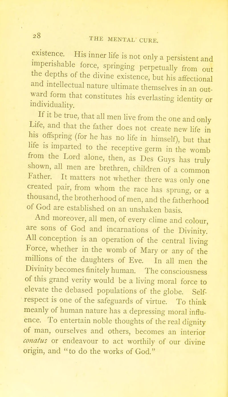 existence. His inner life is not only a persistent and imperishable force, springing perpetually from out the depths of the divine existence, but his affectional and intellectual nature ultimate themselves in an out- ward form that constitutes his everlasting identity or individuality. If it be true, that all men live from the one and only Life, and that the father does not create new life in his offspring (for he has no life in himself), but that hfe is imparted to the receptive germ in the womb from the Lord alone, then, as Des Guys has truly shown, all men are brethren, children of a common Father. It matters not whether there was only one created pair, from whom the race has sprung, or a thousand, the brotherhood of men, and the fatherhood of God are established on an unshaken basis. And moreover, all men, of every clime and colour, are sons of God and incarnations of the Divinity. All conception is an operation of the central living Force, whether in the womb of Mary or any of the millions of the daughters of Eve. In all men the Divinity becomes finitely human. The consciousness of this grand verity would be a living moral force to elevate the debased populations of the globe. Self- respect is one of the safeguards of virtue. To think meanly of human nature has a depressing moral influ- ence. To entertain noble thoughts of the real dignity of man, ourselves and others, becomes an interior conatas or endeavour to act worthily of our divine origin, and to do the works of God.