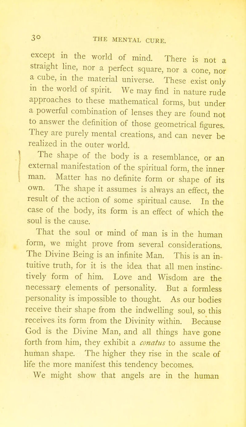 3° except in the world of mind. There is not a straight line, nor a perfect square, nor a cone, nor a cube, in the material universe. These exist only in the world of spirit. We may find in nature rude approaches to these mathematical forms, but under a powerful combination of lenses they are found not to answer the definition of those geometrical figures. They are purely mental creations, and can never be realized in the outer world. The shape of the body is a resemblance, or an external manifestation of the spiritual form, the inner man. Matter has no definite form or shape of its own. The shape it assumes is always an effect, the result of the action of some spiritual cause. In the case of the body, its form is an effect of which the soul is the cause. That the soul or mind of man is in the human form, we might prove from several considerations. The Divine Being is an infinite Man. This is an in- tuitive truth, for it is the idea that all men instinc- tively form of him. Love and Wisdom are the necessary elements of personality. But a formless personality is impossible to thought. As our bodies receive their shape from the indwelling soul, so this receives its form from the Divinity within. Because God is the Divine Man, and all things have gone forth from him, they exhibit a conatus to assume the human shape. The higher they rise in the scale of life the more manifest this tendency becomes. We might show that angels are in the human