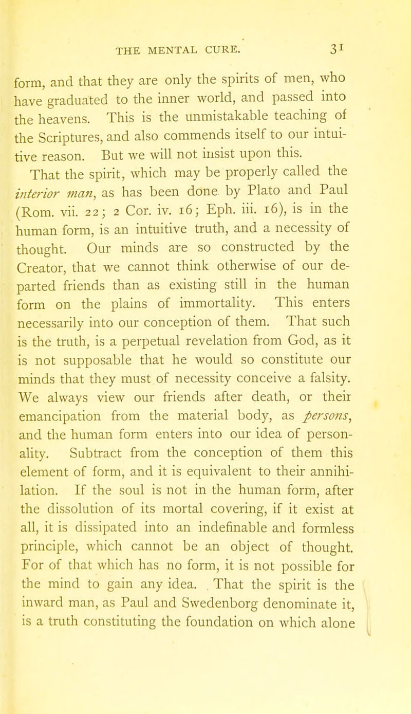 form, and that they are only the spirits of men, who have graduated to the inner world, and passed into the heavens. This is the unmistakable teaching of the Scriptures, and also commends itself to our intui- tive reason. But we will not insist upon this. That the spirit, which may be properly called the interior man, as has been done by Plato and Paul (Rom. vii. 22; 2 Cor. iv. 16; Eph. hi. 16), is in the human form, is an intuitive truth, and a necessity of thought. Our minds are so constructed by the Creator, that we cannot think otherwise of our de- parted friends than as existing still in the human form on the plains of immortality. This enters necessarily into our conception of them. That such is the truth, is a perpetual revelation from God, as it is not supposable that he would so constitute our minds that they must of necessity conceive a falsity. We always view our friends after death, or their emancipation from the material body, as persons, and the human form enters into our idea of person- ality. Subtract from the conception of them this element of form, and it is equivalent to their annihi- lation. If the soul is not in the human form, after the dissolution of its mortal covering, if it exist at all, it is dissipated into an indefinable and formless principle, which cannot be an object of thought. For of that which has no form, it is not possible for the mind to gain any idea. . That the spirit is the inward man, as Paul and Swedenborg denominate it, is a truth constituting the foundation on which alone