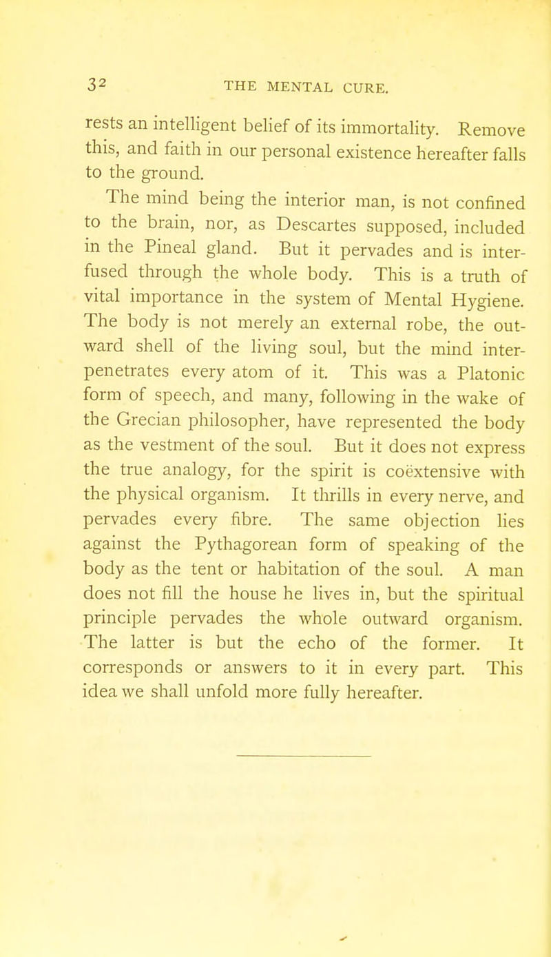 rests an intelligent belief of its immortality. Remove this, and faith in our personal existence hereafter falls to the ground. The mind being the interior man, is not confined to the brain, nor, as Descartes supposed, included in the Pineal gland. But it pervades and is inter- fused through the whole body. This is a truth of vital importance in the system of Mental Hygiene. The body is not merely an external robe, the out- ward shell of the living soul, but the mind inter- penetrates every atom of it. This was a Platonic form of speech, and many, following in the wake of the Grecian philosopher, have represented the body as the vestment of the soul. But it does not express the true analogy, for the spirit is coextensive with the physical organism. It thrills in every nerve, and pervades every fibre. The same objection lies against the Pythagorean form of speaking of the body as the tent or habitation of the soul. A man does not fill the house he lives in, but the spiritual principle pervades the whole outward organism. The latter is but the echo of the former. It corresponds or answers to it in every part. This idea we shall unfold more fully hereafter.