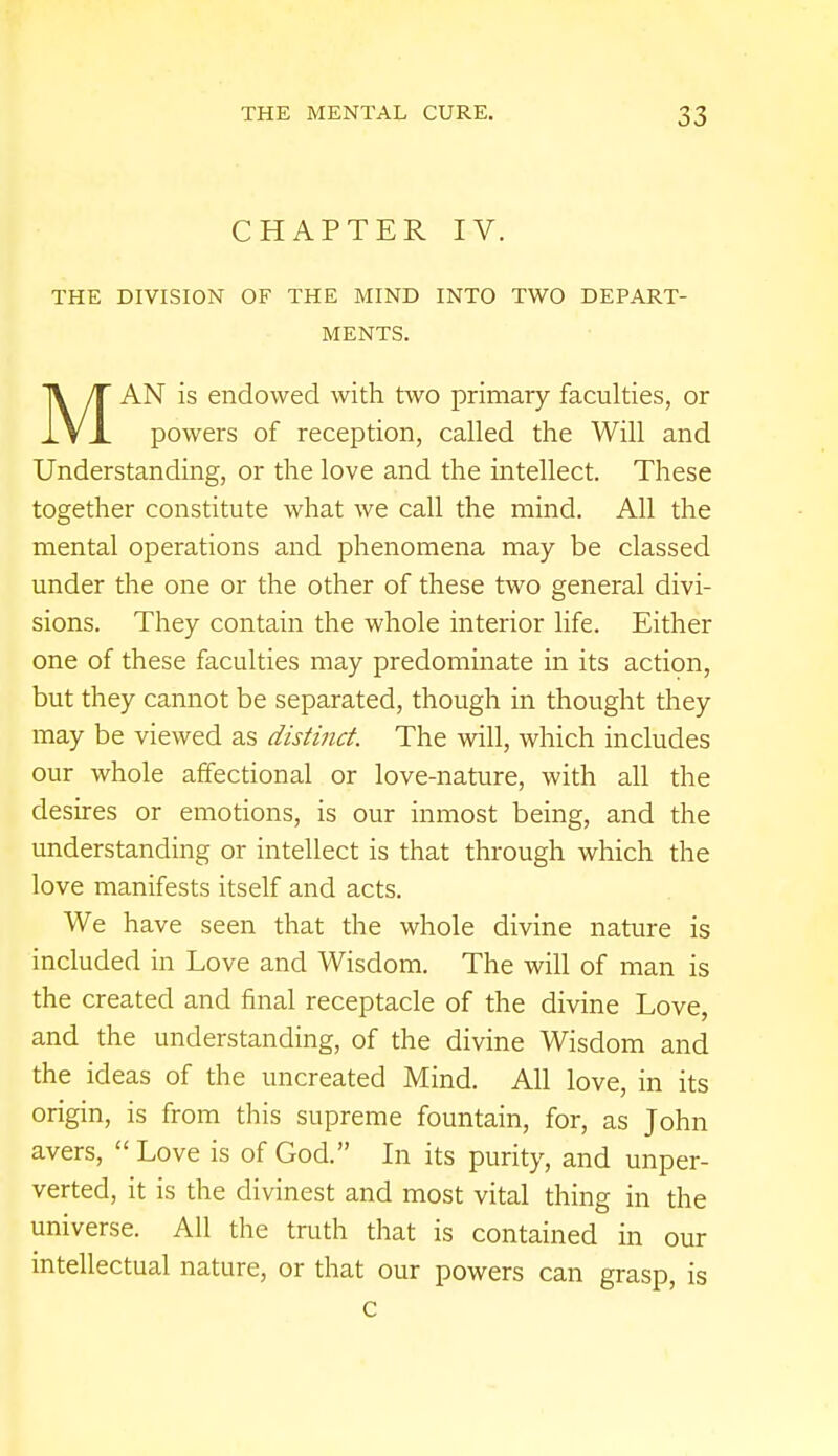CHAPTER IV. THE DIVISION OF THE MIND INTO TWO DEPART- MENTS. MAN is endowed with two primary faculties, or powers of reception, called the Will and Understanding, or the love and the intellect. These together constitute what we call the mind. All the mental operations and phenomena may be classed under the one or the other of these two general divi- sions. They contain the whole interior life. Either one of these faculties may predominate in its action, but they cannot be separated, though in thought they may be viewed as distinct. The will, which includes our whole affectional or love-nature, with all the desires or emotions, is our inmost being, and the understanding or intellect is that through which the love manifests itself and acts. We have seen that the whole divine nature is included in Love and Wisdom. The will of man is the created and final receptacle of the divine Love, and the understanding, of the divine Wisdom and the ideas of the uncreated Mind. All love, in its origin, is from this supreme fountain, for, as John avers, Love is of God. In its purity, and unper- verted, it is the divinest and most vital thing in the universe. All the truth that is contained in our intellectual nature, or that our powers can grasp, is c