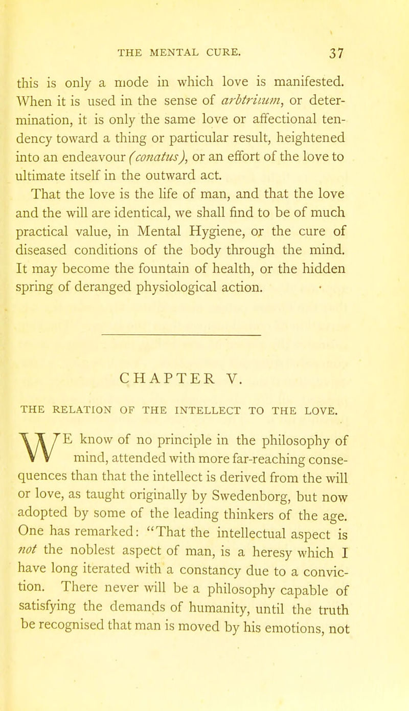 this is only a mode in which love is manifested. When it is used in the sense of arbtriium, or deter- mination, it is only the same love or affectional ten- dency toward a thing or particular result, heightened into an endeavour (conatus), or an effort of the love to ultimate itself in the outward act. That the love is the life of man, and that the love and the will are identical, we shall find to be of much practical value, in Mental Hygiene, or the cure of diseased conditions of the body through the mind. It may become the fountain of health, or the hidden spring of deranged physiological action. CHAPTER V. THE RELATION OF THE INTELLECT TO THE LOVE. WE know of no principle in the philosophy of mind, attended with more far-reaching conse- quences than that the intellect is derived from the will or love, as taught originally by Swedenborg, but now adopted by some of the leading thinkers of the age. One has remarked: That the intellectual aspect is not the noblest aspect of man, is a heresy which I have long iterated with a constancy due to a convic- tion. There never will be a philosophy capable of satisfying the demands of humanity, until the truth be recognised that man is moved by his emotions, not
