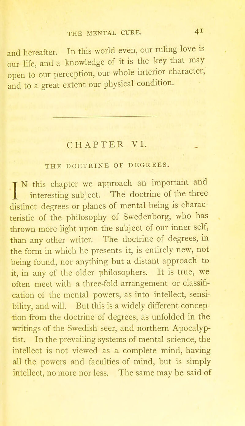 and hereafter. In this world even, our ruling love is our life, and a knowledge of it is the key that may open to our perception, our whole interior character, and to a great extent our physical condition. CHAPTER VI. THE DOCTRINE OF DEGREES. IN this chapter we approach an important and interesting subject. The doctrine of the three distinct degrees or planes of mental being is charac- teristic of the philosophy of Swedenborg, who has thrown more light upon the subject of our inner self, than any other writer. The doctrine of degrees, in the form in which he presents it, is entirely new, not being found, nor anything but a distant approach to it, in any of the older philosophers. It is true, we often meet with a three-fold arrangement or classifi- cation of the mental powers, as into intellect, sensi- bility, and will. But this is a widely different concep- tion from the doctrine of degrees, as unfolded in the writings of the Swedish seer, and northern Apocalyp- tist. In the prevailing systems of mental science, the intellect is not viewed as a complete mind, having all the powers and faculties of mind, but is simply intellect, no more nor less. The same may be said of