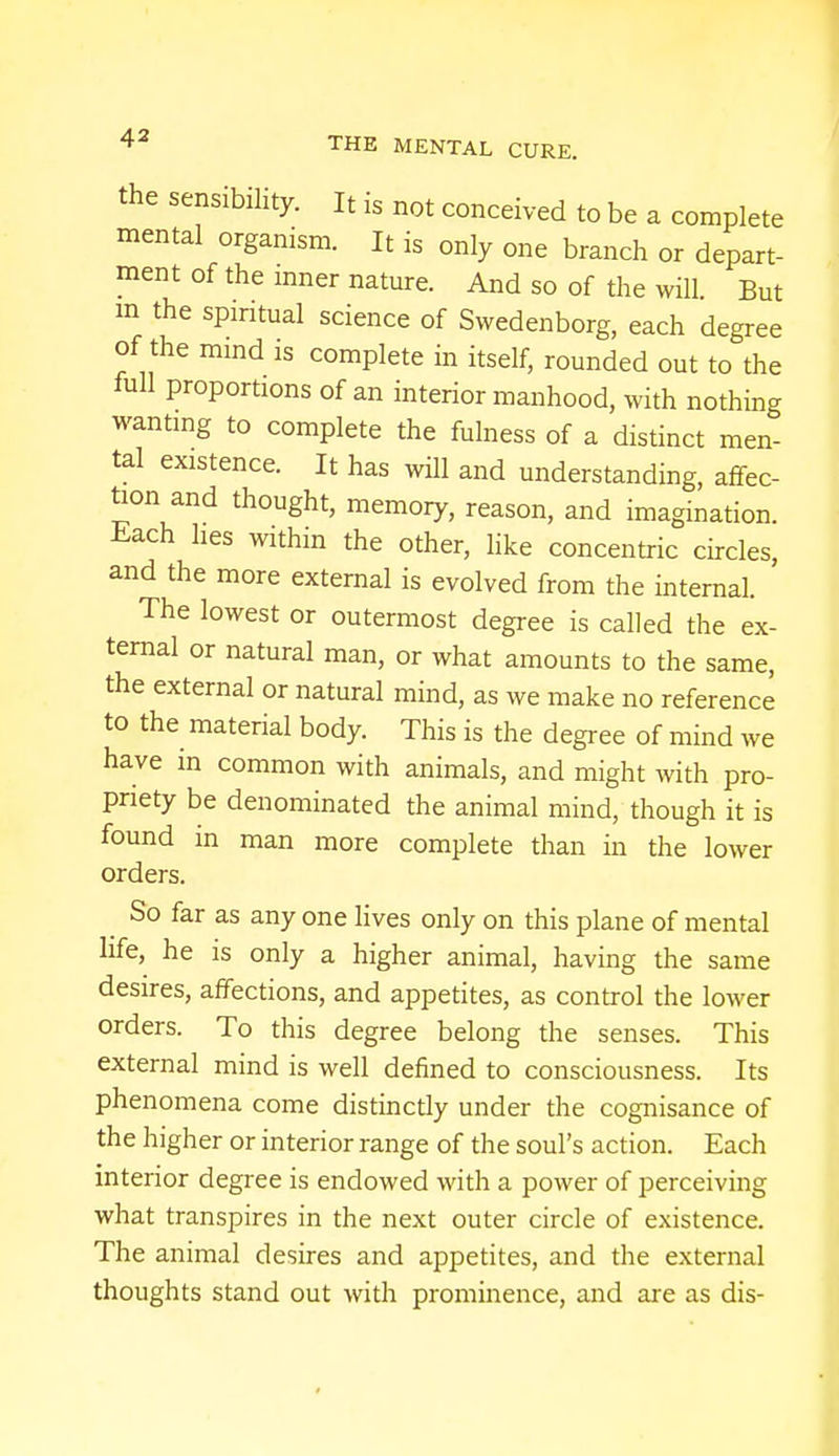 the sensibility. It is not conceived to be a complete mental organism. It is only one branch or depart- ment of the inner nature. And so of the will. But m the spiritual science of Swedenborg, each degree of the mind is complete in itself, rounded out to the full proportions of an interior manhood, with nothing wanting to complete the fulness of a distinct men- tal existence. It has will and understanding, affec- tion and thought, memory, reason, and imagination. Each hes within the other, like concentric circles, and the more external is evolved from the internal. The lowest or outermost degree is called the ex- ternal or natural man, or what amounts to the same, the external or natural mind, as we make no reference to the material body. This is the degree of mind we have in common with animals, and might with pro- priety be denominated the animal mind, though it is found in man more complete than in the lower orders. So far as any one lives only on this plane of mental life, he is only a higher animal, having the same desires, affections, and appetites, as control the lower orders. To this degree belong the senses. This external mind is well defined to consciousness. Its phenomena come distinctly under the cognisance of the higher or interior range of the soul's action. Each interior degree is endowed with a power of perceiving what transpires in the next outer circle of existence. The animal desires and appetites, and the external thoughts stand out with prominence, and are as dis-