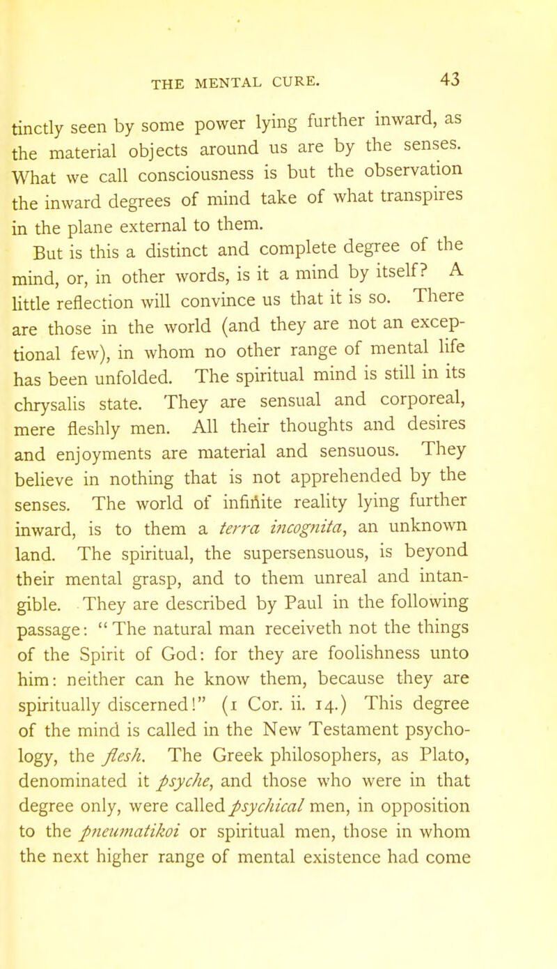 tinctly seen by some power lying further inward, as the material objects around us are by the senses. What we call consciousness is but the observation the inward degrees of mind take of what transpires in the plane external to them. But is this a distinct and complete degree of the mind, or, in other words, is it a mind by itself? A little reflection will convince us that it is so. There are those in the world (and they are not an excep- tional few), in whom no other range of mental life has been unfolded. The spiritual mind is still in its chrysalis state. They are sensual and corporeal, mere fleshly men. All their thoughts and desires and enjoyments are material and sensuous. They believe in nothing that is not apprehended by the senses. The world of infinite reality lying further inward, is to them a terra incognita, an unknown land. The spiritual, the supersensuous, is beyond their mental grasp, and to them unreal and intan- gible. They are described by Paul in the following passage: The natural man receiveth not the things of the Spirit of God: for they are foolishness unto him: neither can he know them, because they are spiritually discerned! (i Cor. ii. 14.) This degree of the mind is called in the New Testament psycho- logy, the flesh. The Greek philosophers, as Plato, denominated it psyche, and those who were in that degree only, were called psychical men, in opposition to the pneumatihoi or spiritual men, those in whom the next higher range of mental existence had come