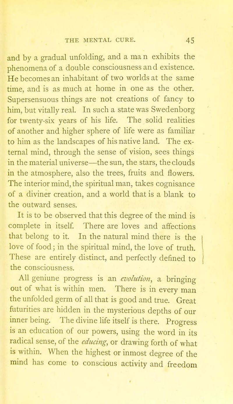 and by a gradual unfolding, and a ma n exhibits the phenomena of a double consciousness and existence. He becomes an inhabitant of two worlds at the same time, and is as much at home in one as the other. Supersensuous things are not creations of fancy to him, but vitally real. In such a state was Swedenborg for twenty-six years of his life. The solid realities of another and higher sphere of life were as familiar to him as the landscapes of his native land. The ex- ternal mind, through the sense of vision, sees things in the material universe—the sun, the stars, the clouds in the atmosphere, also the trees, fruits and flowers. The interior mind, the spiritual man, takes cognisance of a diviner creation, and a world that is a blank to the outward senses. It is to be observed that this degree of the mind is complete in itself. There are loves and affections that belong to it. In the natural mind there is the love of food; in the spiritual mind, the love of truth. These are entirely distinct, and perfectly defined to the consciousness. All genuine progress is an evolution, a bringing out of what is within men. There is in every man the unfolded germ of all that is good and true. Great futurities are hidden in the mysterious depths of our inner being. The divine life itself is there. Progress is an education of our powers, using the word in its radical sense, of the educing, or drawing forth of what is within. When the highest or inmost degree of the mind has come to conscious activity and freedom