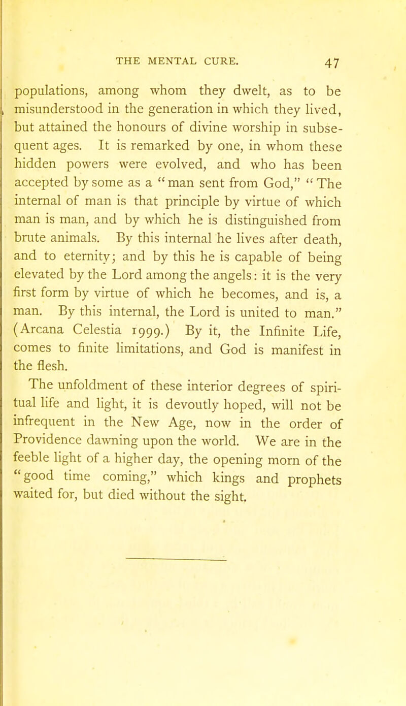 populations, among whom they dwelt, as to be misunderstood in the generation in which they lived, but attained the honours of divine worship in subse- quent ages. It is remarked by one, in whom these hidden powers were evolved, and who has been accepted by some as a  man sent from God,  The internal of man is that principle by virtue of which man is man, and by which he is distinguished from brute animals. By this internal he lives after death, and to eternity; and by this he is capable of being elevated by the Lord among the angels: it is the very first form by virtue of which he becomes, and is, a man. By this internal, the Lord is united to man. (Arcana Celestia 1999.) By it, the Infinite Life, comes to finite limitations, and God is manifest in the flesh. The unfoldment of these interior degrees of spiri- tual life and light, it is devoutly hoped, will not be infrequent in the New Age, now in the order of Providence dawning upon the world. We are in the feeble light of a higher day, the opening morn of the good time coming, which kings and prophets waited for, but died without the sight.