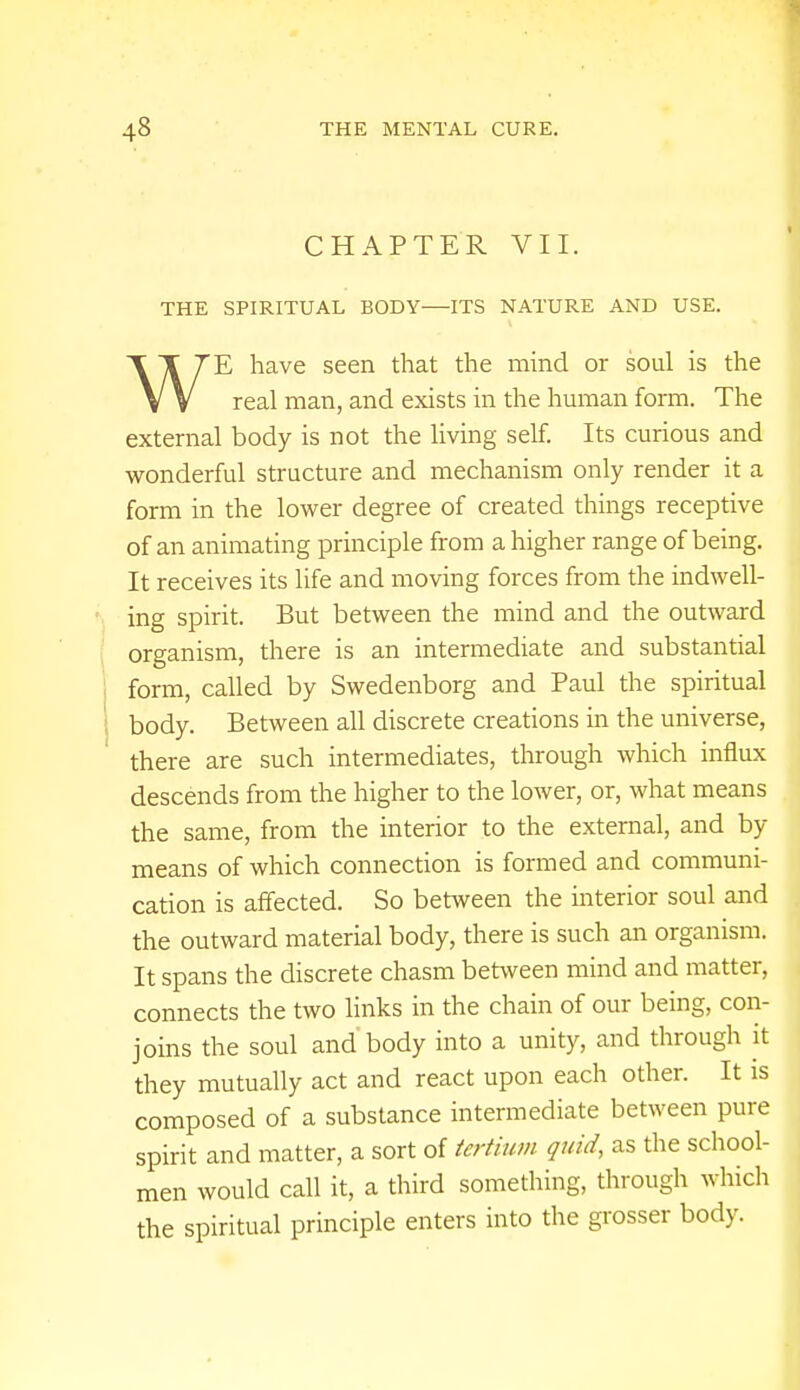 CHAPTER VII. THE SPIRITUAL BODY-—ITS NATURE AND USE. T 7E have seen that the mind or soul is the V V real man, and exists in the human form. The external body is not the living self. Its curious and wonderful structure and mechanism only render it a form in the lower degree of created things receptive of an animating principle from a higher range of being. It receives its life and moving forces from the indwell- ing spirit. But between the mind and the outward organism, there is an intermediate and substantial form, called by Swedenborg and Paul the spiritual body. Between all discrete creations in the universe, there are such intermediates, through which influx descends from the higher to the lower, or, what means the same, from the interior to the external, and by means of which connection is formed and communi- cation is affected. So between the interior soul and the outward material body, there is such an organism. It spans the discrete chasm between mind and matter, connects the two links in the chain of our being, con- joins the soul and'body into a unity, and through it they mutually act and react upon each other. It is composed of a substance intermediate between pure spirit and matter, a sort of tertium quid, as the school- men would call it, a third something, through which the spiritual principle enters into the grosser body.