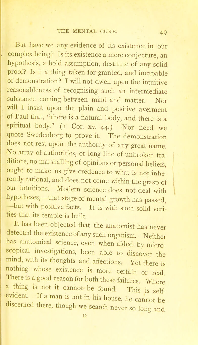 But have we any evidence of its existence in our complex being? Is its existence a mere conjecture, an hypothesis, a bold assumption, destitute of any solid proof? Is it a thing taken for granted, and incapable of demonstration? I will not dwell upon the intuitive reasonableness of recognising such an intermediate substance coming between mind and matter. Nor will I insist upon the plain and positive averment of Paul that, there is a natural body, and there is a spiritual body. (i Cor. xv. 44.) Nor need we quote Swedenborg to prove it. The demonstration does not rest upon the authority of any great name. No array of authorities, or long line of unbroken tra- ditions, no marshalling of opinions or personal beliefs, ought to make us give credence to what is not inhe- rently rational, and does not come within the grasp of our intuitions. Modern science does not deal with hypotheses—that stage of mental growth has passed, —but with positive facts. It is with such solid veri- ties that its temple is built. It has been objected that the anatomist has never detected the existence of any such organism. Neither has anatomical science, even when aided by micro- scopical investigations, been able to discover the mind, with its thoughts and affections. Yet there is nothing whose existence is more certain or real There is a good reason for both these failures. Where a thing is not it cannot be found. This is self- evident. If a man is not in his house, he cannot be discerned there, though we search never so long and