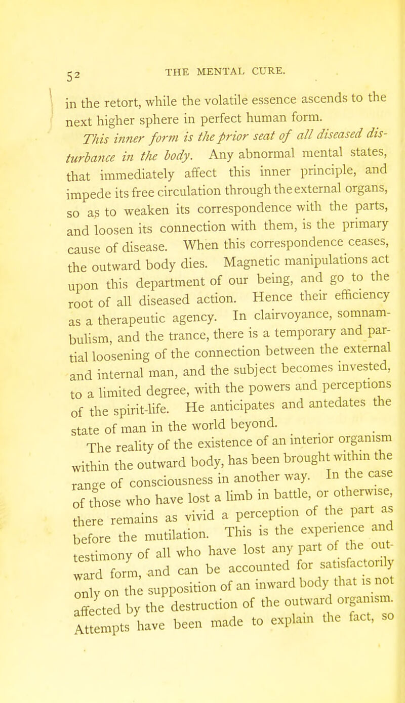 in the retort, while the volatile essence ascends to the next higher sphere in perfect human form. This inner form is the prior seat of all diseased dis- turbance in the body. Any abnormal mental states, that immediately affect this inner principle, and impede its free circulation through the external organs, so as to weaken its correspondence with the parts, and loosen its connection with them, is the primary cause of disease. When this correspondence ceases, the outward body dies. Magnetic manipulations act upon this department of our being, and go to the root of all diseased action. Hence their efficiency as a therapeutic agency. In clairvoyance, somnam- bulism, and the trance, there is a temporary and par- tial loosening of the connection between the external and internal man, and the subject becomes invested, to a limited degree, with the powers and perceptions of the spirit-life. He anticipates and antedates the state of man in the world beyond. The reality of the existence of an interior organism within the outward body, has been brought within the range of consciousness in another way. In the case of those who have lost a limb in ^o^, there remains as vivid a perception of the part as before the mutilation. This is the experience and testimony of all who have lost any part of the ant- Z d form, and can be accounted for satisfactorily Zy on th supposition of an inward body that is not affected by the destruction of the outward organism. AtLtpts have been made to explain the fact, so
