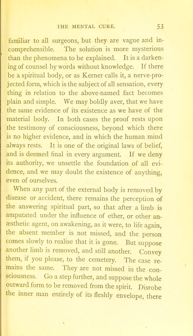 familiar to all surgeons, but they are vague and in- comprehensible. The solution is more mysterious than the phenomena to be explained. It is a darken- ing of counsel by words without knowledge. If there be a spiritual body, or as Kerner calls it, a nerve-pro- jected form, which is the subject of all sensation, every thing in relation to the above-named fact becomes plain and simple. We may boldly aver, that we have the same evidence of its existence as we have of the material body. In both cases the proof rests upon the testimony of consciousness, beyond which there is no higher evidence, and in which the human mind always rests. It is one of the original laws of belief, and is deemed final in every argument. If we deny its authority, we unsettle the foundation of all evi- dence, and we may doubt the existence of anything, even of ourselves. When any part of the external body is removed by disease or accident, there remains the perception of the answering spiritual part, so that after a limb is amputated under the influence of ether, or other an- aesthetic agent, on awakening, as it were, to life again, the absent member is not missed, and the person comes slowly to realise that it is gone. But suppose another limb is removed, and still another. Convey them, if you please, to the cemetery. The case re- mains the same. They are not missed in the con- sciousness. Go a step further, and suppose the whole outward form to be removed from the spirit. Disrobe the inner man entirely of its fleshly envelope, there