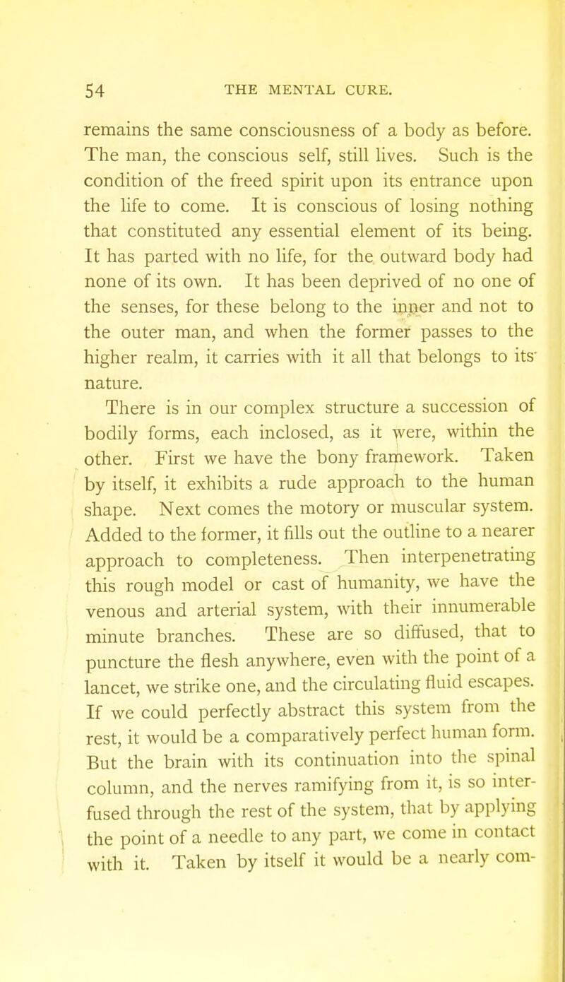 remains the same consciousness of a body as before. The man, the conscious self, still lives. Such is the condition of the freed spirit upon its entrance upon the life to come. It is conscious of losing nothing that constituted any essential element of its being. It has parted with no life, for the outward body had none of its own. It has been deprived of no one of the senses, for these belong to the inner and not to the outer man, and when the former passes to the higher realm, it carries with it all that belongs to its' nature. There is in our complex structure a succession of bodily forms, each inclosed, as it were, within the other. First we have the bony framework. Taken by itself, it exhibits a rude approach to the human shape. Next comes the motory or muscular system. Added to the former, it fills out the outline to a nearer approach to completeness. Then interpenetrating this rough model or cast of humanity, we have the venous and arterial system, with their innumerable minute branches. These are so diffused, that to puncture the flesh anywhere, even with the point of a lancet, we strike one, and the circulating fluid escapes. If we could perfectly abstract this system from the rest, it would be a comparatively perfect human form. But the brain with its continuation into the spinal column, and the nerves ramifying from it, is so inter- fused through the rest of the system, that by applying the point of a needle to any part, we come in contact with it. Taken by itself it would be a nearly com-