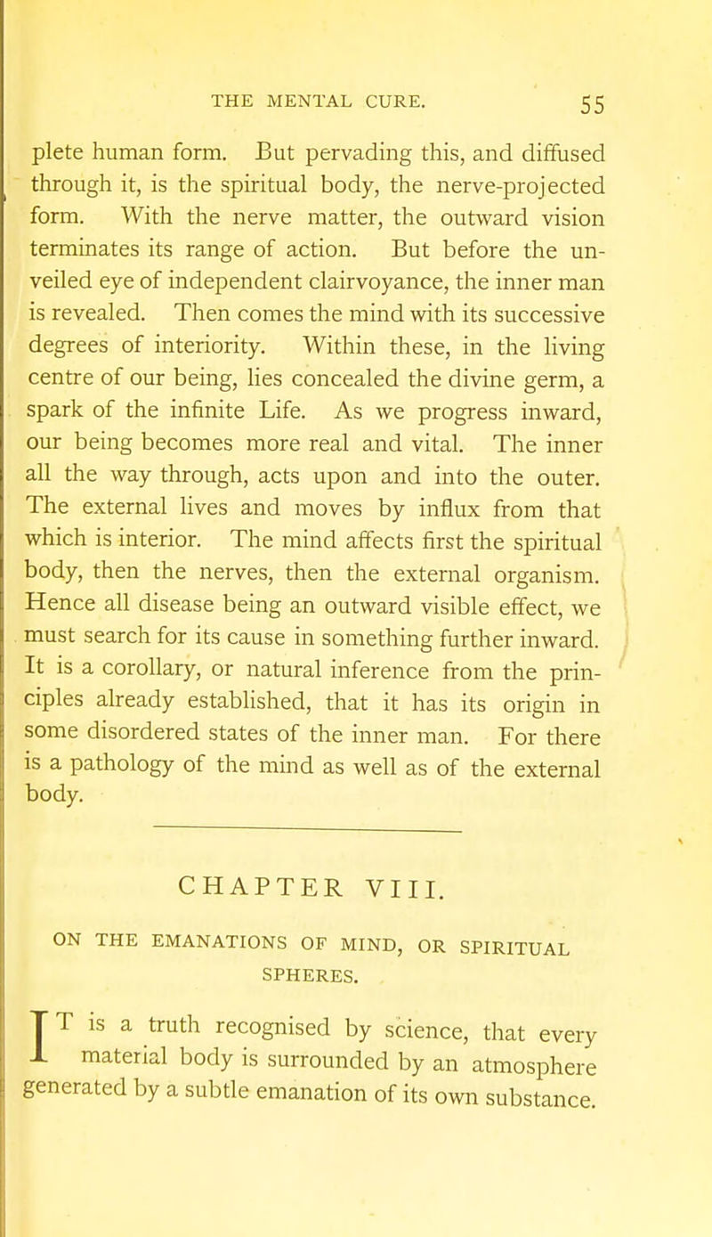 plete human form. But pervading this, and diffused through it, is the spiritual body, the nerve-projected form. With the nerve matter, the outward vision terminates its range of action. But before the un- veiled eye of independent clairvoyance, the inner man is revealed. Then comes the mind with its successive degrees of interiority. Within these, in the living centre of our being, lies concealed the divine germ, a spark of the infinite Life. As we progress inward, our being becomes more real and vital. The inner all the way through, acts upon and into the outer. The external lives and moves by influx from that which is interior. The mind affects first the spiritual body, then the nerves, then the external organism. Hence all disease being an outward visible effect, we must search for its cause in something further inward. It is a corollary, or natural inference from the prin- ciples already established, that it has its origin in some disordered states of the inner man. For there is a pathology of the mind as well as of the external body. CHAPTER VIII. ON THE EMANATIONS OF MIND, OR SPIRITUAL SPHERES. T T is a truth recognised by science, that every 1 material body is surrounded by an atmosphere generated by a subtle emanation of its own substance.