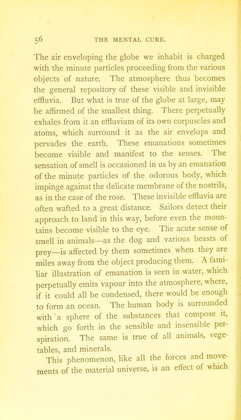 The air enveloping the globe we inhabit is charged with the minute particles proceeding from the various objects of nature. The atmosphere thus becomes the general repository of these visible and invisible effluvia. But what is true of the globe at large, may be affirmed of the smallest thing. There perpetually exhales from it an effluvium of its own corpuscles and atoms, which surround it as the air envelops and pervades the earth. These emanations sometimes become visible and manifest to the senses. The sensation of smell is occasioned in us by an emanation of the minute particles of the odorous body, which impinge against the delicate membrane of the nostrils, as in the case of the rose. These invisible effluvia are often wafted to a great distance. Sailors detect their approach to land in this way, before even the moun- tains become visible to the eye. The acute sense of smell in animals—as the dog and various beasts of prey—is affected by them sometimes when they are miles away from the object producing them. A fami- liar illustration of emanation is seen in water, which perpetually emits vapour into the atmosphere, where, if it could all be condensed, there would be enough to form an ocean. The human body is surrounded with'a sphere of the substances that compose it, which go forth in the sensible and insensible per- spiration. The same is true of all animals, vege- tables, and minerals. This phenomenon, like all the forces and move- ments of the material universe, is an effect of which