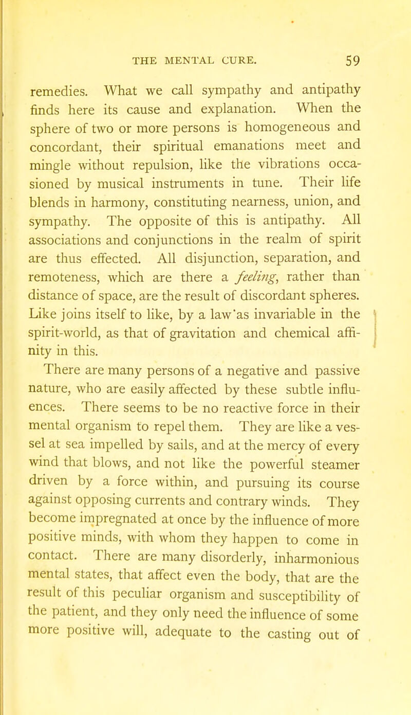 remedies. What we call sympathy and antipathy finds here its cause and explanation. When the sphere of two or more persons is homogeneous and concordant, their spiritual emanations meet and mingle without repulsion, like the vibrations occa- sioned by musical instruments in tune. Their life blends in harmony, constituting nearness, union, and sympathy. The opposite of this is antipathy. All associations and conjunctions in the realm of spirit are thus effected. All disjunction, separation, and remoteness, which are there a feeling, rather than distance of space, are the result of discordant spheres. Like joins itself to like, by a law*as invariable in the spirit-world, as that of gravitation and chemical affi- nity in this. There are many persons of a negative and passive nature, who are easily affected by these subtle influ- ences. There seems to be no reactive force in their mental organism to repel them. They are like a ves- sel at sea impelled by sails, and at the mercy of every wind that blows, and not like the powerful steamer driven by a force within, and pursuing its course against opposing currents and contrary winds. They become impregnated at once by the influence of more positive minds, with whom they happen to come in contact. There are many disorderly, inharmonious mental states, that affect even the body, that are the result of this peculiar organism and susceptibility of the patient, and they only need the influence of some more positive will, adequate to the casting out of