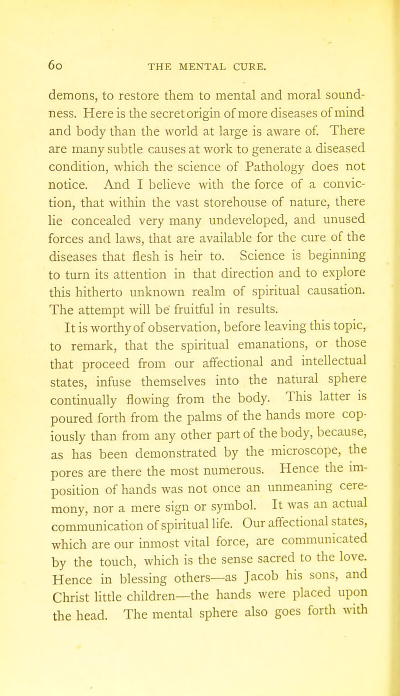 demons, to restore them to mental and moral sound- ness. Here is the secret origin of more diseases of mind and body than the world at large is aware of. There are many subtle causes at work to generate a diseased condition, which the science of Pathology does not notice. And I believe with the force of a convic- tion, that within the vast storehouse of nature, there lie concealed very many undeveloped, and unused forces and laws, that are available for the cure of the diseases that flesh is heir to. Science is beginning to turn its attention in that direction and to explore this hitherto unknown realm of spiritual causation. The attempt will be fruitful in results. It is worthy of observation, before leaving this topic, to remark, that the spiritual emanations, or those that proceed from our affectional and intellectual states, infuse themselves into the natural sphere continually flowing from the body. This latter is poured forth from the palms of the hands more cop- iously than from any other part of the body, because, as has been demonstrated by the microscope, the pores are there the most numerous. Hence the im- position of hands was not once an unmeaning cere- mony, nor a mere sign or symbol. It was an actual communication of spiritual life. Our affectional states, which are our inmost vital force, are communicated by the touch, which is the sense sacred to the love. Hence in blessing others—as Jacob his sons, and Christ little children—the hands were placed upon the head. The mental sphere also goes forth with