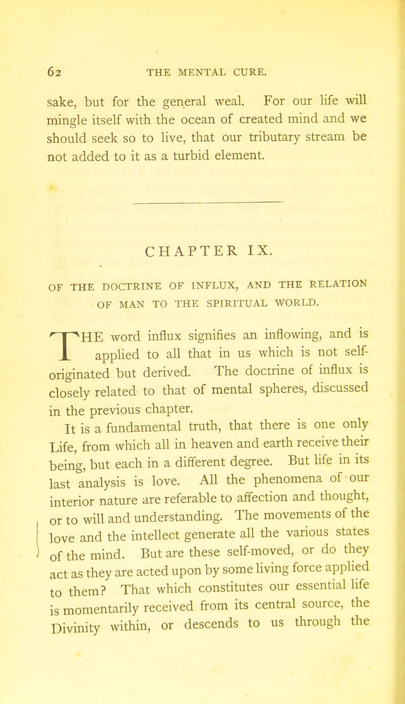 sake, but for the general weal. For our life will mingle itself with the ocean of created mind and we should seek so to live, that our tributary stream be not added to it as a turbid element. CHAPTER IX. OF THE DOCTRINE OF INFLUX, AND THE RELATION OF MAN TO THE SPIRITUAL WORLD. THE word influx signifies an inflowing, and is applied to all that in us which is not self- originated but derived. The doctrine of influx is closely related to that of mental spheres, discussed in the previous chapter. It is a fundamental truth, that there is one only Life, from which all in heaven and earth receive their being, but each in a different degree. But life in its last analysis is love. All the phenomena of our interior nature are referable to affection and thought, or to will and understanding. The movements of the love and the intellect generate all the various states of the mind. But are these self-moved, or do they act as they are acted upon by some living force applied to them? That which constitutes our essential life is momentarily received from its central source, the Divinity within, or descends to us through the