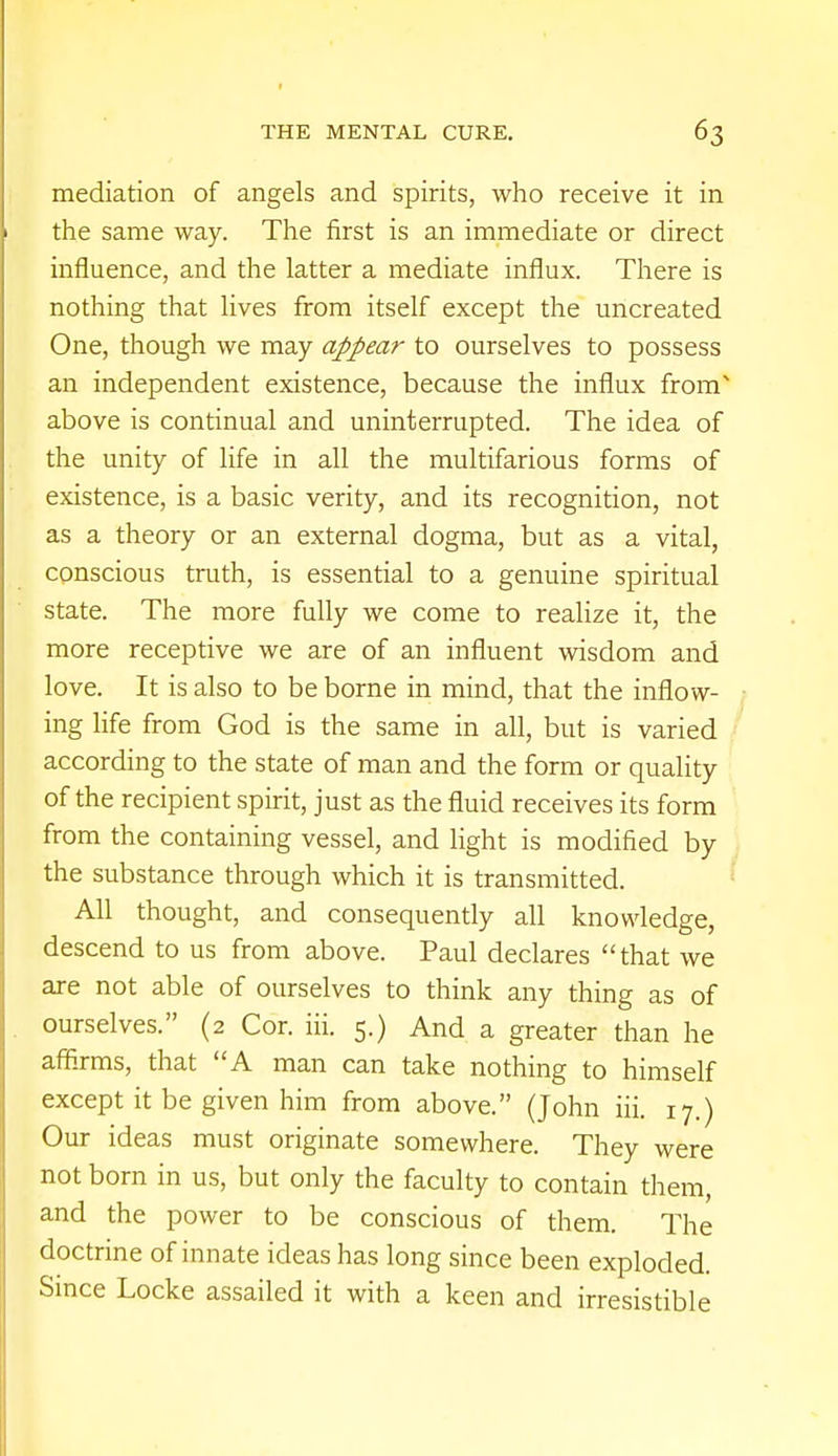 mediation of angels and spirits, who receive it in the same way. The first is an immediate or direct influence, and the latter a mediate influx. There is nothing that lives from itself except the uncreated One, though we may appear to ourselves to possess an independent existence, because the influx fronT above is continual and uninterrupted. The idea of the unity of life in all the multifarious forms of existence, is a basic verity, and its recognition, not as a theory or an external dogma, but as a vital, conscious truth, is essential to a genuine spiritual state. The more fully we come to realize it, the more receptive we are of an influent wisdom and love. It is also to be borne in mind, that the inflow- ing life from God is the same in all, but is varied according to the state of man and the form or quality of the recipient spirit, just as the fluid receives its form from the containing vessel, and light is modified by the substance through which it is transmitted. All thought, and consequently all knowledge, descend to us from above. Paul declares that we are not able of ourselves to think any thing as of ourselves. (2 Cor. hi. 5.) And a greater than he affirms, that A man can take nothing to himself except it be given him from above. (John iii. 17.) Our ideas must originate somewhere. They were not born in us, but only the faculty to contain them, and the power to be conscious of them. The doctrine of innate ideas has long since been exploded. Since Locke assailed it with a keen and irresistible