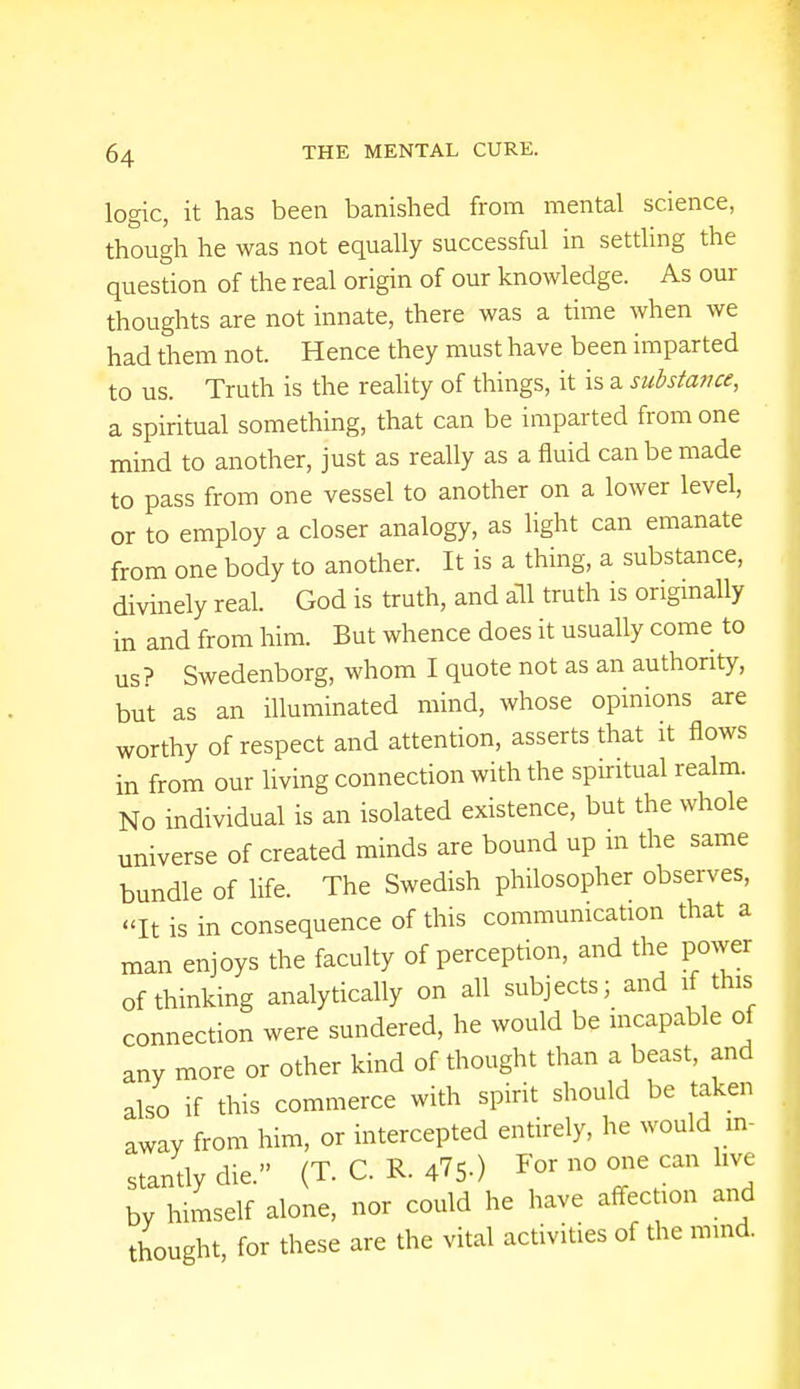 logic, it has been banished from mental science, though he was not equally successful in settling the question of the real origin of our knowledge. As our thoughts are not innate, there was a time when we had them not. Hence they must have been imparted to us. Truth is the reality of things, it is a substance, a spiritual something, that can be imparted from one mind to another, just as really as a fluid can be made to pass from one vessel to another on a lower level, or to employ a closer analogy, as light can emanate from one body to another. It is a thing, a substance, divinely real. God is truth, and all truth is originally in and from him. But whence does it usually come to us? Swedenborg, whom I quote not as an authority, but as an illuminated mind, whose opinions are worthy of respect and attention, asserts that it flows in from our living connection with the spiritual realm. No individual is an isolated existence, but the whole universe of created minds are bound up m the same bundle of life. The Swedish philosopher observes, It is in consequence of this communication that a man enjoys the faculty of perception, and the power of thinking analytically on all subjects; and if this connection were sundered, he would be incapable of any more or other kind of thought than a beast, and also if this commerce with spirit should be taken away from him, or intercepted entirely, he would in- stantly die. (T. C. R. 475-) F°r no one can ln\e by himself alone, nor could he have affection and thought, for these are the vital activities of the mind.